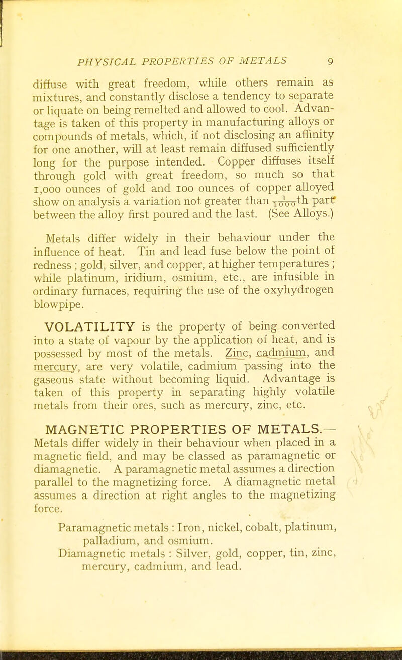 diffuse with great freedom, while others remain as mixtures, and constantly disclose a tendency to separate or liquate on being remelted and allowed to cool. Advan- tage is taken of this property in manufacturing alloys or compounds of metals, which, if not disclosing an affinity for one another, will at least remain diffused sufficiently long for the purpose intended. Copper diffuses itself through gold with great freedom, so much so that 1,000 ounces of gold and lOO ounces of copper alloyed show on analysis a variation not greater than i oVoth parif between the alloy first poured and the last. (See Alloys.) Metals differ widely in their behaviour under the influence of heat. Tin and lead fuse below the point of redness ; gold, silver, and copper, at higher temperatures ; while platinum, iridium, osmium, etc., are infusible in ordinary furnaces, requiring the use of the oxyhydrogen blowpipe. VOLATILITY is the property of being converted into a state of vapour by the application of heat, and is possessed by most of the metals. Zinc, jcadmium, and mercury, are very volatile, cadmium passing into the gaseous state without becoming liquid. Advantage is taken of this property in separating highly volatile metals from their ores, such as mercury, zinc, etc. MAGNETIC PROPERTIES OF METALS.— Metals differ widely in their behaviour when placed in a magnetic field, and may be classed as paramagnetic or diamagnetic. A paramagnetic metal assumes a direction parallel to the magnetizing force. A diamagnetic metal assumes a direction at right angles to the magnetizing force. Paramagnetic metals : Iron, nickel, cobalt, platinum, palladium, and osmium. Diamagnetic metals : Silver, gold, copper, tin, zinc, mercury, cadmium, and lead.