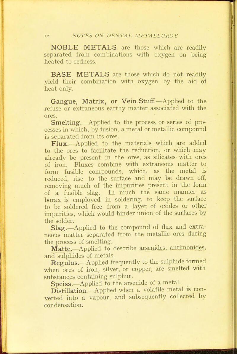 NOBLE METALS are those which are readily separated from combinations with oxygen on being heated to redness. BASE METALS are those which do not readily yield their combination with oxygen by the aid of heat only. Gangue, Matrix, or Vein-Stuff.—Applied to the refuse or extraneous earthy matter associated with the ores. Smelting.—Applied to the process or series of pro- cesses in which, by fusion, a metal or metallic compound is separated from its ores. Flux.—Applied to the materials which are added to the ores to facihtate the reduction, or which may already be present in the ores, as silicates with ores of iron. Fluxes combine with extraneous matter to form fusible compounds, which, as the metal is reduced, rise to the surface and may be drawn off, removing much of the impurities present in the form of a fusible slag. In much the same manner as borax is employed in soldering, to keep the surface to be soldered free from a layer of oxides or other impurities, which would hinder union of the surfaces by the solder. Slag.—Applied to the compound of flux and extra- neous matter separated from the metallic ores during the process of smelting. Matte.—Applied to describe arsenides, antimonides^ and sulphides of metals. Regulus.—Applied frequently to the sulphide fomied when ores of iron, silver, or copper, are smelted with substances containing sulphur. Speiss.—Applied to the arsenide of a metal. Distillation.—AppUed when a volatile metal is con- verted into a vapour, and subsequently collected by condensation.