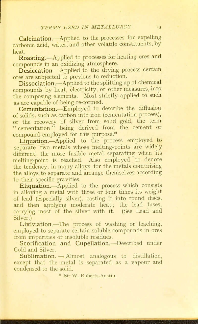 Calcination.—Applied to the processes for expelling carbonic acid, water, and other volatile constituents, by heat. Roasting.—Applied to processes for heating ores and compounds in an oxidizing atmosphere. Desiccation.—Applied to the drying process certain ores are subjected to previous to reduction. Dissociation.—Applied to the splitting up of chemical compounds by heat, electricity, or other measures, into the composing elements. Most strictly applied to such as are capable of being re-formed. Cementation.—Employed to describe the diffusion of solids, such as carbon into iron (cementation process), or the recovery of silver from solid gold, the terra  cementation  being derived from the cement or compound employed for this purpose.* Liquation.—Applied to the process employed to separate two metals whose melting-points are widely different, the more fusible metal separating when its melting-point is reached. Also employed to denote the tendency, in many alloys, for the metals comprising the alloys to separate and arrange themselves according to their specific gravities. Eliquation.—Applied to the process which consists in alloying a metal with three or four times its weight of lead (especially silver), casting it into round discs, and then applying moderate heat; the lead fuses, carrying most of the silver with it. (See Lead and Silver.) Lixiviation.—The process of washing or leaching, employed to separate certain soluble compounds in ores from impurities or insoluble residues. Scorification and Cupellation.—Described under Gold and Silver. Sublimation. — Almost analogous to distillation, except that the metal is separated as a vapour and condensed to the solid. * Sir W. Roberts-Austin.