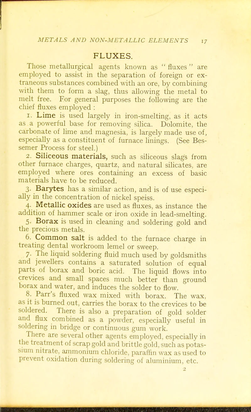 FLUXES. Those metallurgical agents known as  fluxes  are employed to assist in the separation of foreign or ex- traneous substances combined with an ore, by combining with them to form a slag, thus allowing the metal to melt free. For general purposes the following are the chief fluxes employed : 1. Lime is used largely in iron-smelting, as it acts as a powerful base for removing silica. Dolomite, the carbonate of lime and magnesia, is largely made use of, especially as a constituent of furnace linings. (See Bes- semer Process for steel.) 2. Siliceous materials, such as siliceous slags from other furnace charges, quartz, and natural silicates, are employed where ores containing an excess of basic materials have to be reduced. 3. Barytes has a similar action, and is of use especi- aUy in the concentration of nickel speiss. 4. Metallic oxides are used as fluxes, as instance the addition of hammer scale or iron oxide in lead-smelting. 5. Borax is used in cleaning and soldering gold and the precious metals. 6. Common salt is added to the furnace charge in treating dental workroom lemel or sweep. 7. The liquid soldering fluid much used by goldsmiths and jewellers contains a saturated solution of equal parts of borax and boric acid. The liquid flows into crevices and small spaces much better than ground borax and water, and induces the solder to flow. 8. Parr's fluxed wax mixed with borax. The wax, as it is burned out, carries the borax to the crevices to be soldered. There is also a preparation of gold solder and flux combined as a powder, especially useful in soldering in bridge or continuous gum work. There are several other agents employed, especially in the treatment of scrap gold and brittle gold, such as potas- sium nitrate, ammonium chloride, parafhn wax as used to prevent oxidation during soldering of aluminium, etc.