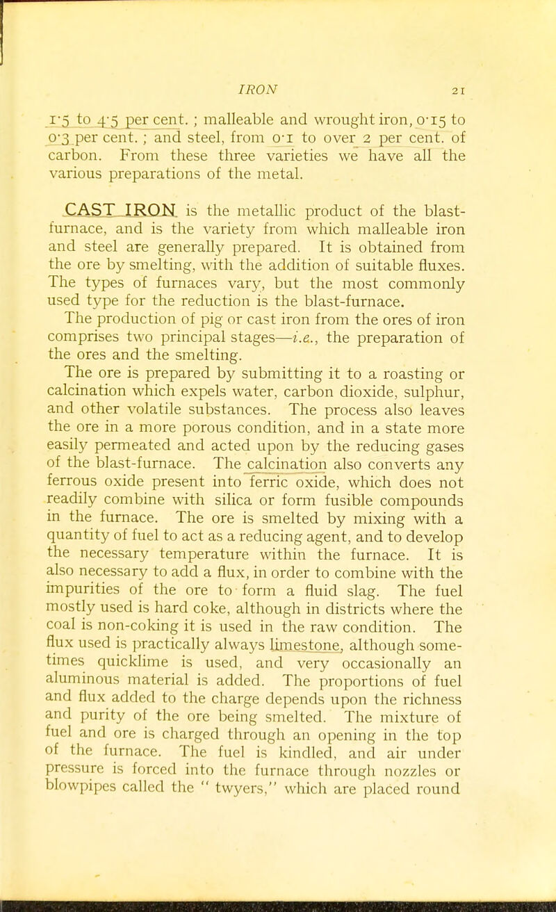 i'5 to 4;5 percent. ; malleable and wrought iron, 0-15 to 0^3 per cent.; and steel, from O'l to over 2 per cent, of carbon. From these three varieties we have all the various preparations of the metal. CAST IRON, is the metallic product of the blast- furnace, and is the variety from which malleable iron and steel are generally prepared. It is obtained from the ore by smelting, with the addition of suitable fluxes. The types of furnaces vary, but the most commonly used type for the reduction is the blast-furnace. The production of pig or cast iron from the ores of iron comprises two principal stages—i.e.., the preparation of the ores and the smelting. The ore is prepared by submitting it to a roasting or calcination which expels water, carbon dioxide, sulphur, and other volatile substances. The process also leaves the ore in a more porous condition, and in a state more easily permeated and acted upon by the reducing gases of the blast-furnace. The calcination also converts any ferrous oxide present into ferric oxide, which does not readily combine with sihca or form fusible compounds in the furnace. The ore is smelted by mixing with a quantity of fuel to act as a reducing agent, and to develop the necessary temperature within the furnace. It is also necessary to add a flux, in order to combine with the impurities of the ore to form a fluid slag. The fuel mostly used is hard coke, although in districts where the coal is non-coking it is used in the raw condition. The flux used is practically always limestone, although some- times quicklime is used, and very occasionally an aluminous material is added. The proportions of fuel and flux added to the charge depends upon the richness and purity of the ore being smelted. The mixture of fuel and ore is charged through an opening in the top of the furnace. The fuel is kindled, and air under pressure is forced into the furnace through nozzles or blowpipes called the  twyers, which are placed round