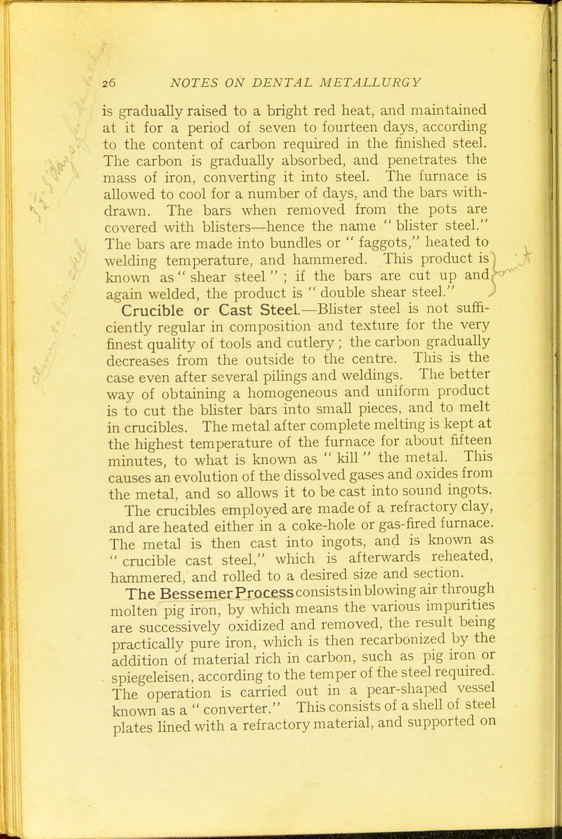 is gradually raised to a bright red heat, and maintained at it for a period of seven to fourteen days, according to the content of carbon required in the finished steel. The carbon is gradually absorbed, and penetrates the mass of iron, converting it into steel. The furnace is allowed to cool for a number of days, and the bars with- drawn. The bars when removed from the pots are covered with blisters—hence the name  blister steel. The bars are made into bundles or  faggots, heated to welding temperature, and hammered. This product is| known as  shear steel  ; if the bars are cut up and| again welded, the product is  double shear steel. J Crucible or Cast Steel.—Bhster steel is not suffi- ciently regular in composition and texture for the very finest quality of tools and cutlery ; the carbon gradually decreases from the outside to the centre. This is the case even after several pilings and weldings. The better way of obtaining a homogeneous and uniform product is to cut the blister bars into small pieces, and to melt in crucibles. The metal after complete melting is kept at the highest temperature of the furnace for about fifteen minutes, to what is laiown as  Idll  the metal. This causes an evolution of the dissolved gases and oxides from the metal, and so allows it to be cast into sound ingots. The crucibles employed are made of a refractory clay, and are heated either in a coke-hole or gas-fired furnace. The metal is then cast into ingots, and is known as  crucible cast steel, which is afterwards reheated, hammered, and rolled to a desired size and section. The Bessemer Process consists in blowing air through molten pig iron, by which means the various impurities are successively oxidized and removed, the result being practically pure iron, which is then recarbonized by the addition of material rich in carbon, such as pig iron or . spiegeleisen, according to the temper of the steel required The operation is carried out in a pear-shaped vessel known as a  converter. This consists of a shell of steel plates lined with a refractory material, and supported on