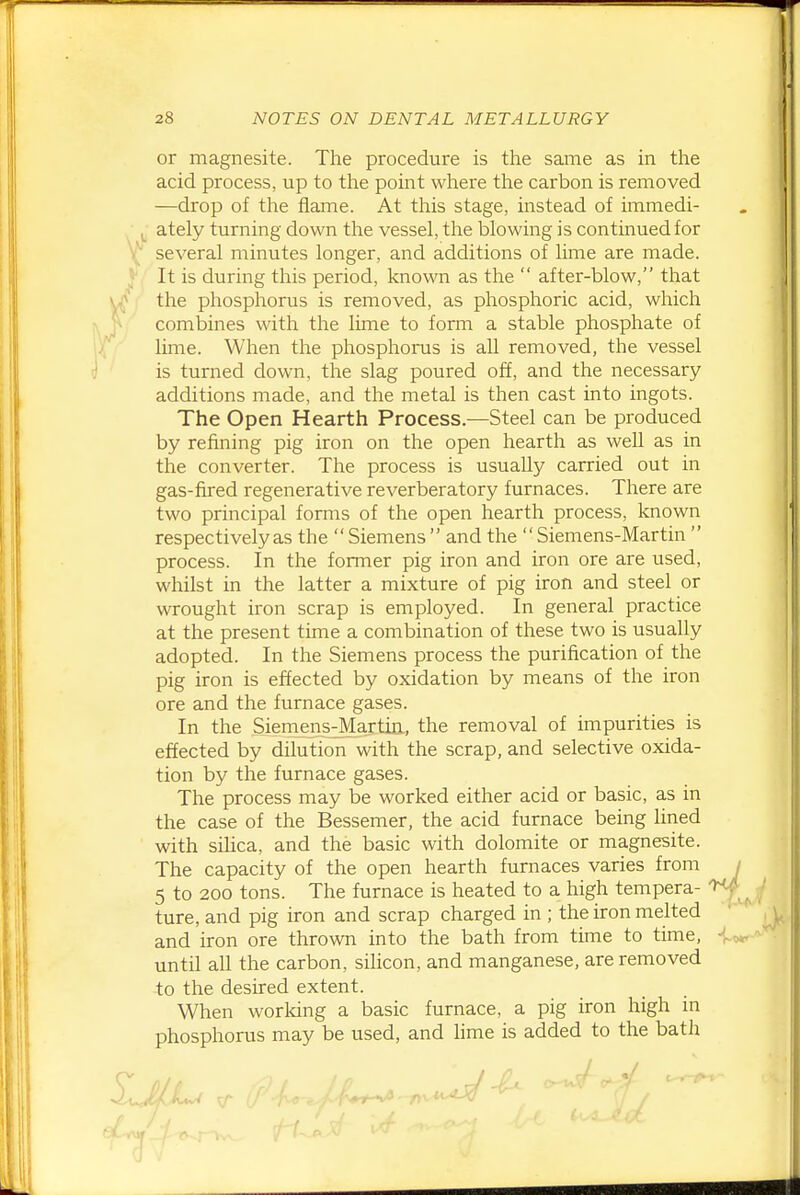 or magnesite. The procedure is the same as in the acid process, up to the point where the carbon is removed —drop of tlie flame. At this stage, instead of immedi- ^ ately turning down the vessel, tlae blowing is continued for several minutes longer, and additions of lime are made. J* It is during this period, known as the  after-blow, that the phosphorus is removed, as phosphoric acid, which combines with the lime to form a stable phosphate of lime. When the phosphorus is all removed, the vessel is turned down, the slag poured off, and the necessary additions made, and the metal is then cast into ingots. The Open Hearth Process.—Steel can be produced by refining pig iron on the open hearth as well as in the converter. The process is usually carried out in gas-fired regenerative reverberatory furnaces. There are two principal forms of the open hearth process, known respectively as the  Siemens  and the  Siemens-Martin  process. In the former pig iron and iron ore are used, whilst in the latter a mixture of pig iron and steel or wrought iron scrap is employed. In general practice at the present time a combination of these two is usually adopted. In the Siemens process the purification of the pig iron is effected by oxidation by means of the iron ore and the furnace gases. In the Siemens-MartiEL, the removal of impurities is effected by dilution with the scrap, and selective oxida- tion by the furnace gases. The process may be worked either acid or basic, as in the case of the Bessemer, the acid furnace being lined with siUca, and the basic with dolomite or magnesite. The capacity of the open hearth furnaces varies from / 5 to 200 tons. The furnace is heated to a high tempera- ture, and pig iron and scrap charged in ; the iron melted ' , and iron ore thrown into the bath from time to time, until all the carbon, silicon, and manganese, are removed to the desired extent. When worldng a basic furnace, a pig iron high m phosphorus may be used, and lime is added to the bath J.