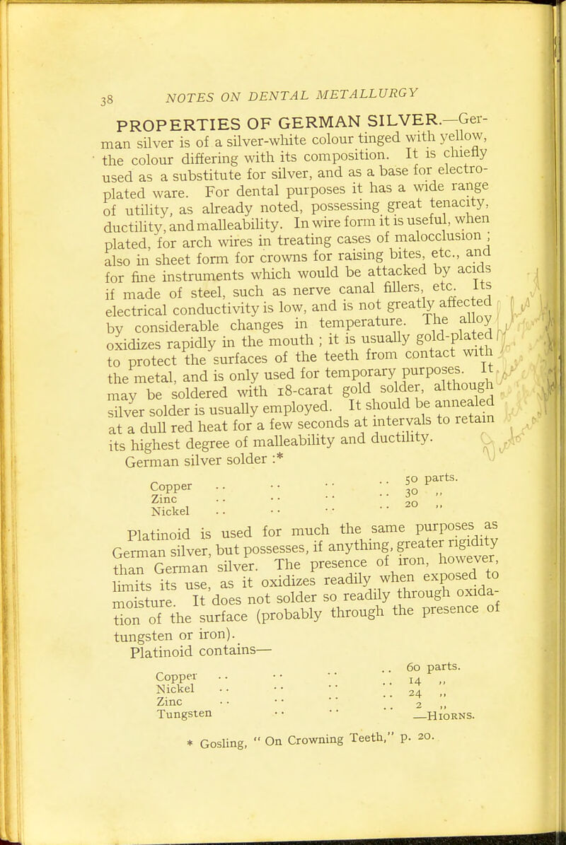 PROPERTIES OF GERMAN SILVER.—Ger- man silver is of a silver-white colour tinged with yellow, the colour differing with its composition. It is chiefly used as a substitute for silver, and as a base for electro- plated ware. For dental purposes it has a wide range of utility, as akeady noted, possessing great tenacity, ductility, and malleability. In wire form it is useful, when plated, for arch wires in treating cases of malocclusion ; also m sheet form for crowns for raising bites etc., and for fine instruments which would be attacked by acids if made of steel, such as nerve canal fillers eta Its electrical conductivity is low, and is not greatly affected f by considerable changes in temperature. The alloy ^ oxidizes rapidly in the mouth ; it is usually gold-plated f to protect the surfaces of the teeth from contact with the metal, and is only used for temporary purposes^ It may be soldered with i8-carat gold solder, although silver solder is usually employed. It should be annealed at a dull red heat for a few seconds at intervals to retain its highest degree of malleability and ductihty. O German silver solder :* V) CO parts. Copper .. • • • • ^ Zinc . • • • • •  20 „ Nickel Platinoid is used for much the same Pf PO^^s .ff German silver, but possesses, if anything, g-ater r^^^^^^^^^^^ than German silver. The presence of iron, howewr Ss its use, as it oxidizes readily when exposed to mS stu e It does not solder so readily through oxida- te of the surface (probably through the presence of tungsten or iron). Platinoid contains— 60 parts. Copper .. •• •• .. 14 „ Nickel •. • • ■ ■ .. 24 ,, Zinc • • • • ■ ■ '' 2 ,, Tungsten • • • •  —Hiorns. * GosUng,  On Crowning Teeth, p. 20.