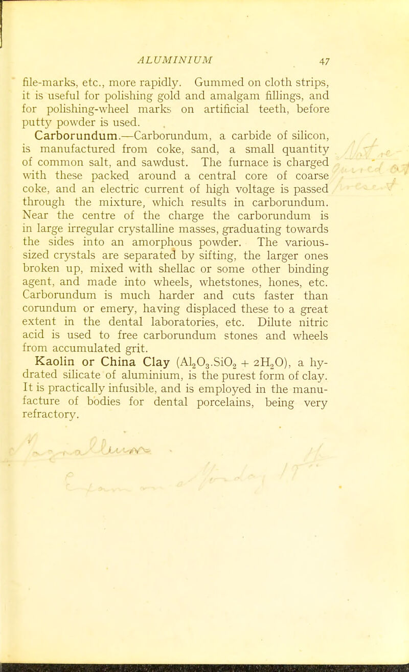 file-marks, etc., more rapidly. Gummed on cloth strips, it is useful for polishing gold and amalgam fillings, and for polishing-wheel marks on artificial teeth, before putty powder is used. Carborundum.—Carborundum, a carbide of silicon, is manufactured from coke, sand, a small quantity of common salt, and sawdust. The furnace is charged with these packed around a central core of coarse coke, and an electric current of high voltage is passed through the mixture, which results in carborundum. Near the centre of the charge the carborundum is in large irregular crystalline masses, graduating towards the sides into an amorphous powder. The various- sized crystals are separated by sifting, the larger ones broken up, mixed with shellac or some other binding agent, and made into wheels, whetstones, hones, etc. Carborundum is much harder and cuts faster than corundum or emery, having displaced these to a great extent in the dental laboratories, etc. Dilute nitric acid is used to free carborundum stones and wheels from accumulated grit. Kaolin or China Clay (AlaOg.SiOg + 2H2O), a hy- drated silicate of aluminium, is the purest form of clay. It is practically infusible, and is employed in the manu- facture of bodies for dental porcelains, being very refractory. ' /