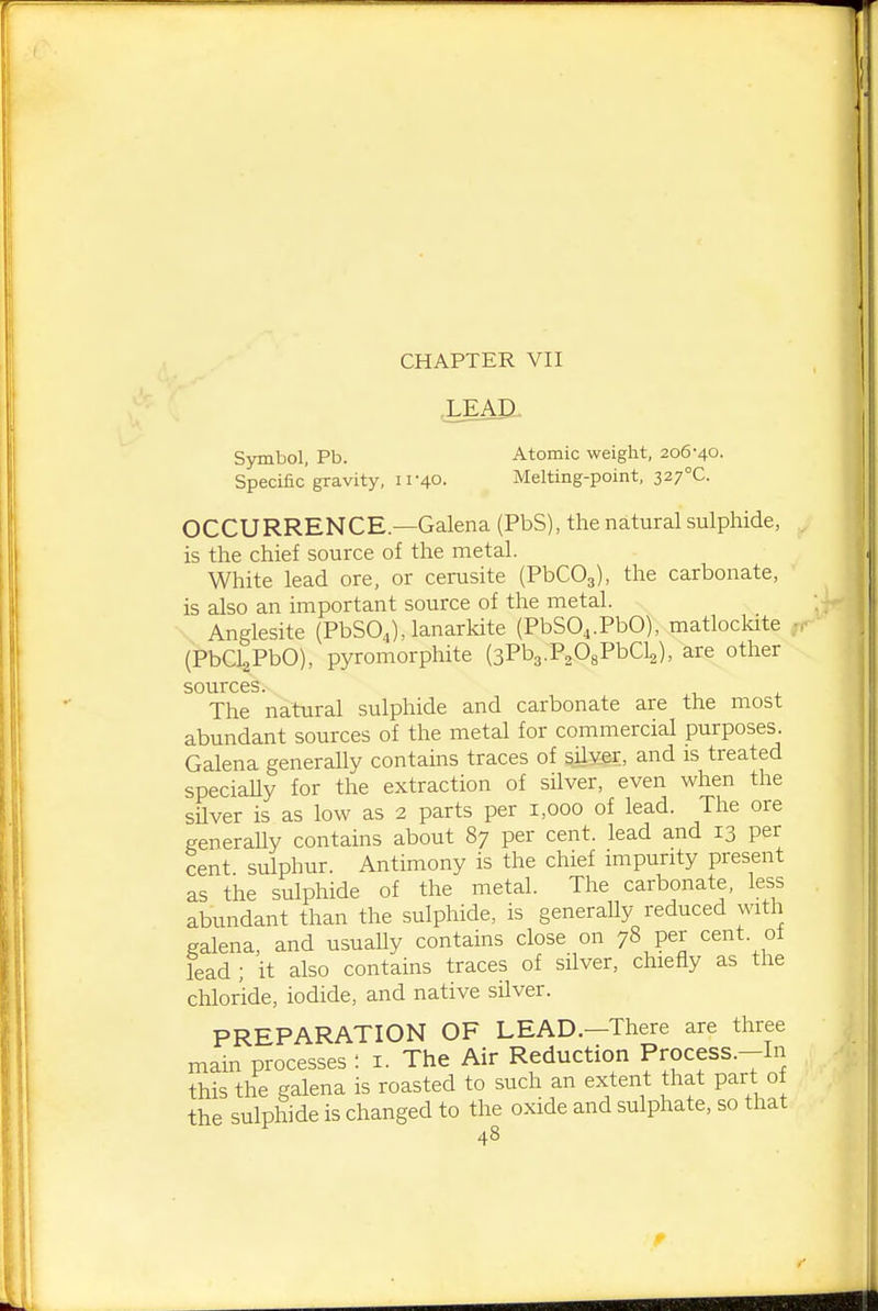 CHAPTER VII .LEAP.. Symbol, Pb. Atomic weight, 206-40. Specific gravity, 11-40. Melting-point, 2,27°C. OCCURRENCE.—Galena (PbS), the natural sulphide, is the chief source of the metal. White lead ore, or cerusite (PbCOg), the carbonate, is also an important source of the metal. Anglesite (PbSO^), lanarkite (PbSO^.PbO), matloclate ; (PbCl^PbO), pyromorphite (aPbg.PaOgPbCla), are other sources. The natural sulphide and carbonate are the most abundant sources of the metal for commercial purposes. Galena generally contains traces of sily.er, and is treated speciaUy for the extraction of silver, even when the silver is as low as 2 parts per 1,000 of lead. The ore generaUy contains about 87 per cent, lead and 13 per cent sulphur. Antimony is the chief impurity present as the sulphide of the metal. The carbonate, less abundant than the sulphide, is generaUy reduced with galena, and usuaUy contains close on 78 per cent, of lead ; it also contains traces of silver, chiefly as the chloride, iodide, and native silver. PREPARATION OF LEAD.—There are three main processes : i. The Air Reduction Process.-In this the galena is roasted to such an extent that part of the sulphide is changed to the oxide and sulphate, so that