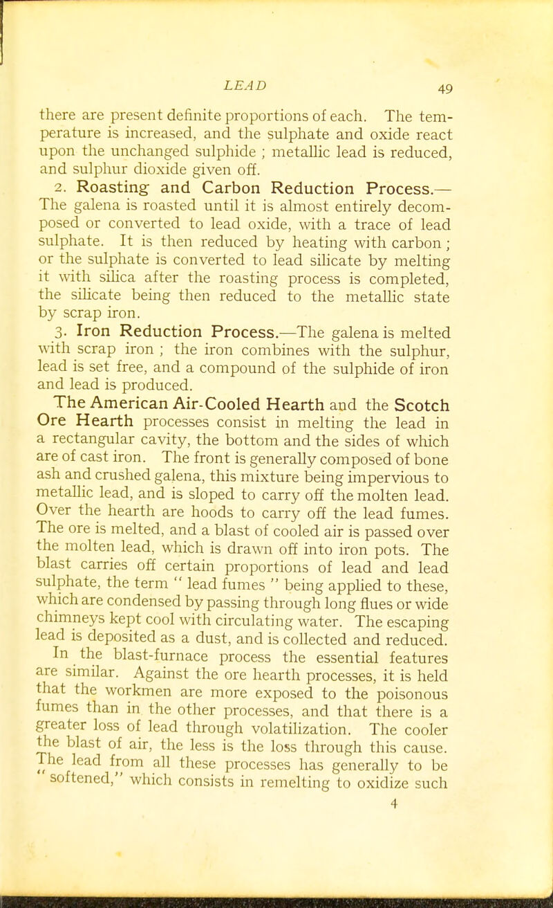 there are present definite proportions of each. The tem- perature is increased, and the sulphate and oxide react upon the unchanged sulphide ; metaUic lead is reduced, and sulphur dioxide given off. 2. Roasting- and Carbon Reduction Process.— The galena is roasted until it is almost entirely decom- posed or converted to lead oxide, with a trace of lead sulphate. It is then reduced by heating with carbon; or the sulphate is converted to lead sihcate by melting it with silica after the roasting process is completed, the sihcate being then reduced to the metaUic state by scrap iron. 3. Iron Reduction Process.—The galena is melted with scrap iron ; the iron combines with the sulphur, lead is set free, and a compound of the sulphide of iron and lead is produced. The American Air-Cooled Hearth and the Scotch Ore Hearth processes consist in melting the lead in a rectangular cavity, the bottom and the sides of which are of cast iron. The front is generally composed of bone ash and crushed galena, this mixture being impervious to metallic lead, and is sloped to carry off the molten lead. Over the hearth are hoods to carry off the lead fumes. The ore is melted, and a blast of cooled air is passed over the molten lead, which is drawn off into iron pots. The blast carries off certain proportions of lead and lead sulphate, the term  lead fumes  being apphed to these, which are condensed by passing through long flues or wide chimneys kept cool with circulating water. The escaping lead is deposited as a dust, and is collected and reduced. In the blast-furnace process the essential features are similar. Against the ore hearth processes, it is held that the workmen are more exposed to the poisonous fumes than in the other processes, and that there is a greater loss of lead through volatilization. The cooler the blast of air, the less is the loss through this cause. The lead from all these processes has generally to be softened, which consists in remelting to oxidize such 4