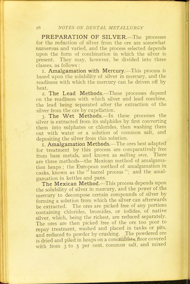 PREPARATION OF SILVER.—The processes for the reduction of silver from the ore are somewhat nimierous and varied, and the process selected depends upon the form of combination in which the silver is present. They may, however, be divided into three classes, as follows : 1. Amalgamation with Mercury.—This process is based upon the solubility of silver in mercury, and the readiness with which the mercury can be driven off by heat. 2. The Lead Methods.—These processes depend on the readiness with which silver and lead combine, the lead being separated after the extraction of the silver from the ore by cupellation. 3. The Wet Methods.—In these processes the silver is extracted from its sulphides by first converting them into sulphates or chlorides, then washing them out with water or a solution of common salt, and depositing the silver from this solution. I. Amalgamation Methods.—The ores best adapted for treatment by this process are comparatively free from base metals, and known as milling ores. There are three methods—^the Mexican method of amalgama- tion heaps ; the European method of amalgamation in casks, known as the barrel process ; and the amal- gamation in kettles and pans. The Mexican Method.—This process depends upon the solubility of silver in mercury, and the power of the mercury to decompose certain compounds of silver by forming a solution from which the silver can afterwards be extracted. The ores are picked free of any portions containing chlorides, bromides, or iodides, of native silver, which, being the richest, are reduced separately. The ores are then picked free of the ore too poor to repay treatment, washed and placed in tanks or pits, and reduced to powder by crushing. .The powdered ore is dried and piled in heaps on a concentrate, floor covered with from 3 to 5 per cent, common sah, and mixed