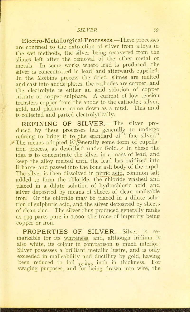 Electro-Metallurgical Processes.—These processes are confined to the extraction of silver from alloys in the wet methods, the silver being recovered from the sUmes left after the removal of the other metal or metals. In some works where lead is produced, the silver is concentrated in lead, and afterwards cupelled. In the Moebins process the dried slimes are melted and cast into anode plates, the cathodes are copper, and the electrolyte is either an acid solution of copper nitrate or copper sulphate. A current of low tension transfers copper from the anode to the cathode; silver, gold, and platinum, come down as a mud. This mud is collected and parted electrolytically. REFINING OF SILVER. —The silver pro- duced by these processes has generally to undergo refining to bring it to the standard of  fine silver. yThe means adopted is^enerally some form of cupella- tion process, as described under Gold. ^ In these the idea is to concentrate the silver in a mass of lead, and keep the alloy melted until the lead has oxidized into litharge, and passed into the bone ash body of the cupel. The silver is then dissolved in njtric acid, common salt added to form the chloride, the chloride washed and placed in a dilute solution of hydrochloric acid, and silver deposited by means of sheets of clean malleable iron. Or the chloride may be placed in a dilute solu- tion of sulphuric acid, and the silver deposited by sheets of clean zinc. The silver thus produced generally ranks as 999 parts pure in i,ooo, the trace of impurity being copper or iron. PROPERTIES OF SILVER.—Silver is re- markable for its whiteness, and, although iridium is also white, its colour in comparison is much inferior. Silver possesses a brilliant metallic lustre, and is only exceeded in malleability and ductility by gold, having been reduced to foil 177,-^00 i^^ch in thickness. For swaging purposes, and for being drawn into wire, the