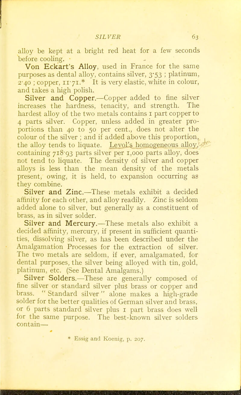 alloy be kept at a bright red heat for a few seconds before cooling. Von Eckart's Alloy, used in France for the same purposes as dental alloy, contains silver, 3-53 ; platinum, 2*40 ; copper, 11-71.* It is very elastic, white in colour, and takes a high polish. Silver and Copper.—Copper added to fine silver increases the hardness, tenacity, and strength. The hardest alloy of the two metals contains i part copper to 4 parts silver. Copper, unless added in greater pro- portions than 40 to 50 per cent., does not alter the colour of the silver ; and if added above this proportion,^ the alloy tends to Hquate. Leyol's homogeneous alloy/- containing 7i8'93 parts silver per 1,000 parts alloy, does not tend to liquate. The density of silver and copper aUoys is less than the mean density of the metals present, owing, it is held, to expansion occurring as they combine. Silver and Zinc.—These metals exhibit a decided affinity for each other, and alloy readily. Zinc is seldom added alone to silver, but generally as a constituent of brass, as in silver solder. Silver and Mercury.—These metals also exhibit a decided affinity, mercury, if present in sufficient quanti- ties, dissolving silver, as has been described under the Amalgamation Processes for the extraction of silver. The two metals are seldom, if ever, amalgamated, for dental purposes, the silver being alloyed with tin, gold, platinum, etc. (See Dental Amalgams.) Silver Solders.—These are generally composed of fine silver or standard silver plus brass or copper and brass. Standard silver alone makes a high-grade solder for the better quaUties of German silver and brass, or 6 parts standard silver plus i part brass does well for the same purpose. The best-known silver solders contain— * Essig and Koenig, p. 207.