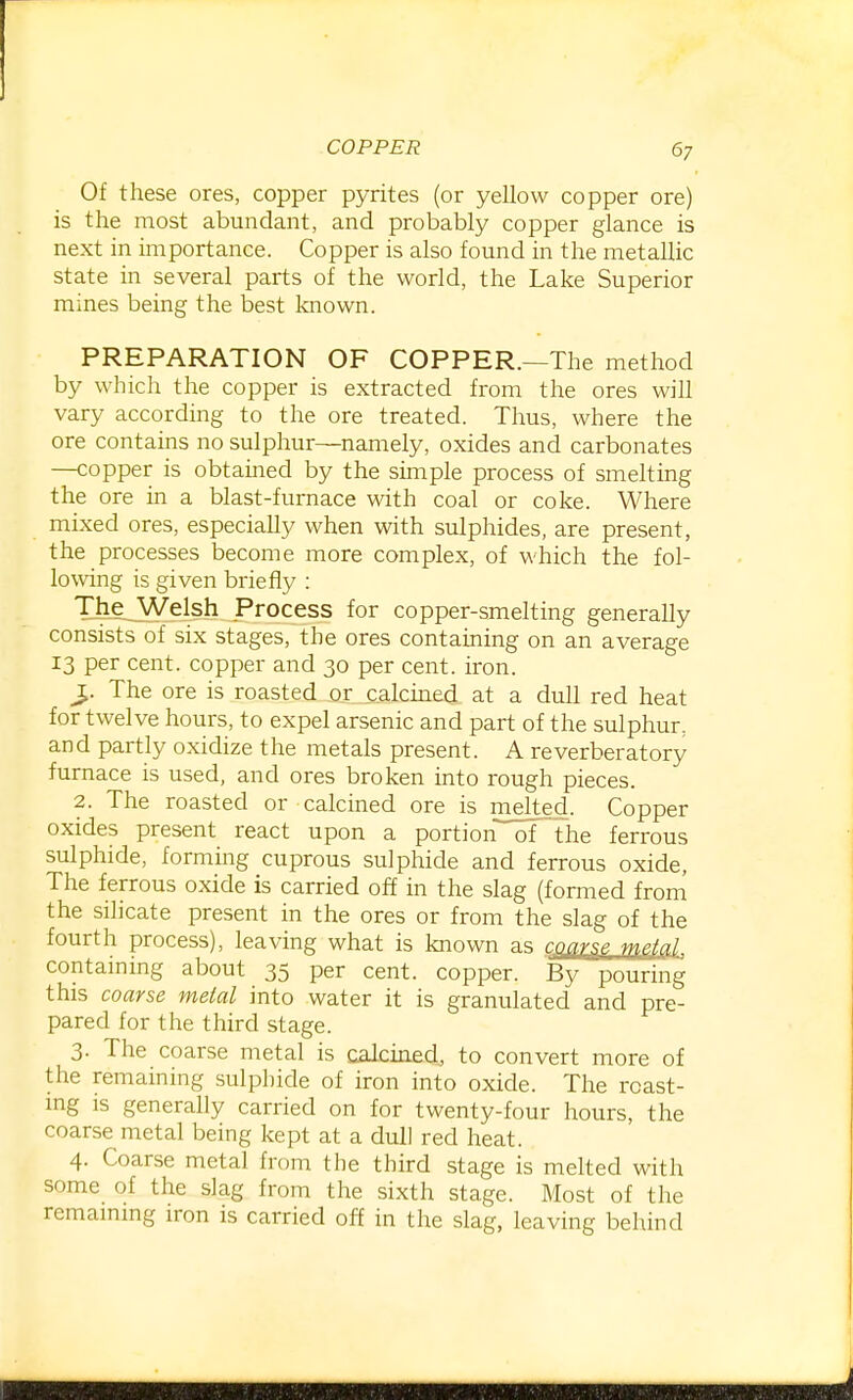 Of these ores, copper pyrites (or yellow copper ore) is the most abundant, and probably copper glance is next in importance. Copper is also found in the metallic state in several parts of the world, the Lake Superior mines being the best known. PREPARATION OF COPPER.—The method by which the copper is extracted from the ores will vary according to the ore treated. Tlrus, where the ore contains no sulphur—namely, oxides and carbonates —copper is obtained by the simple process of smelting the ore in a blast-furnace with coal or coke. Where mixed ores, especially when with sulphides, are present, the processes become more complex, of which the fol- lowing is given briefly : The_^Welsh Process for copper-smelting generally consists of six stages, the ores contammg on an average 13 per cent, copper and 30 per cent. iron. J. The ore is roasted or calcined at a dull red heat for twelve hours, to expel arsenic and part of the sulphur, and partly oxidize the metals present. A reverberatory furnace is used, and ores broken into rough pieces. 2. The roasted or calcined ore is melted. Copper oxides present react upon a portion of the ferrous sulphide, forming cuprous sulphide and ferrous oxide, The ferrous oxide is carried off in the slag (formed froni the silicate present in the ores or from the slag of the fourth process), leaving what is known as coarse -tfn^Ial containing about 35 per cent, copper. By pouring this coarse metal into water it is granulated and pre- pared for the third stage. 3- The coarse metal is calcined, to convert more of the remaining sulphide of iron into oxide. The roast- ing is generally carried on for twenty-four hours, the coarse metal being kept at a dull red heat. 4. Coarse metal from the third stage is melted with some of the slag from the sixth stage. Most of the remammg iron is carried off in the slag, leaving behind