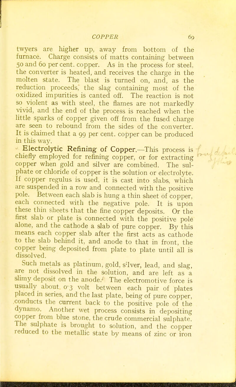 twyers are higher up, away from bottom of the furnace. Charge consists of matts containing between 50 and 60 percent, copper. As in the process for steel, the converter is heated, and receives the charge in the molten state. The blast is turned on, and, as the reduction proceeds,' the slag containing most of the oxidized impurities is canted off. The reaction is not so violent as with steel, the flames are not markedly vivid, and the end of the process is reached when the little sparks of copper given off from the fused charge are seen to rebound from the sides of the converter. It is claimed that a 99 per cent, copper can be produced in this way. - Electrolytic Refining of Copper.—This process is chiefly employed for refming copper, or for extracting copper when gold and silver are combined. The sul- phate or chloride of copper is the solution or electrolyte. If copper regulus is used, it is cast into slabs, which are suspended in a row and connected with the positive pole. Between each slab is hung a thin sheet of copper, each connected with the negative pole. It is upon these thin sheets that the fine copper deposits. Or the first slab or plate is connected with the positive pole alone, and the cathode a slab of pure copper. By this means each copper slab after the first acts as cathode to the slab behind it, and anode to that in front, the copper being deposited from plate to plate until all is dissolved. Such metals as platinum, gold, silver, lead, and slag, are not dissolved in the solution, and are left as a slimy deposit on the anode.^ The electromotive force is usually about 0-3 volt between each pair of plates placed in series, and the last plate, being of pure copper, .conducts the current back to the positive pole of the dynamo. Another wet process consists in depositing copper from blue stone, the crude commercial sulphate. The sulphate is brought to solution, and the copper reduced to the metallic state by means of zinc or iron
