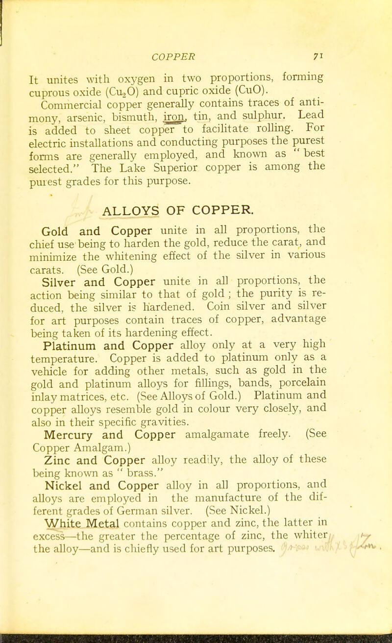 It unites with oxygen in two proportions, forming cuprous oxide (CU2O) and cupric oxide (CuO). Commercial copper generally contains traces of anti- mony, arsenic, bismuth, iron, tin, and sulphur. Lead is added to sheet copper to facilitate rolling. For electric installations and conducting purposes the purest forms are generally employed, and loiown as  best selected. The Lake Superior copper is among the purest grades for this purpose. ALLOYS OF COPPER. Gold and Copper unite in all proportions, the chief use being to harden the gold, reduce the carat, and minimize the whitening effect of the silver in various carats. (See Gold.) Silver and Copper unite in all proportions, the action being similar to that of gold ; the purity is re- duced, the silver is hardened. Coin silver and silver for art purposes contain traces of copper, advantage being taken of its hardening effect. Platinum and Copper alloy only at a very high temperature. Copper is added to platinum only as a vehicle for adding other metals, such as gold in the gold and platinum alloys for fillings, bands, porcelain inlay matrices, etc. (See Alloys of Gold.) Platinum and copper alloys resemble gold in colour very closely, and also in their specific gravities. Mercury and Copper amalgamate freely. (See Copper Amalgam.) Zinc and Copper alloy readily, the alloy of these being known as  brass. Nickel and Copper alloy in all proportions, and alloys are employed in the manufacture of the dif- ferent grades of German silver. (See Nickel.) White Metal contains copper and zinc, the latter in excess—the greater the percentage of zinc, the whiter? the alloy—and is chiefly used for art purposes.