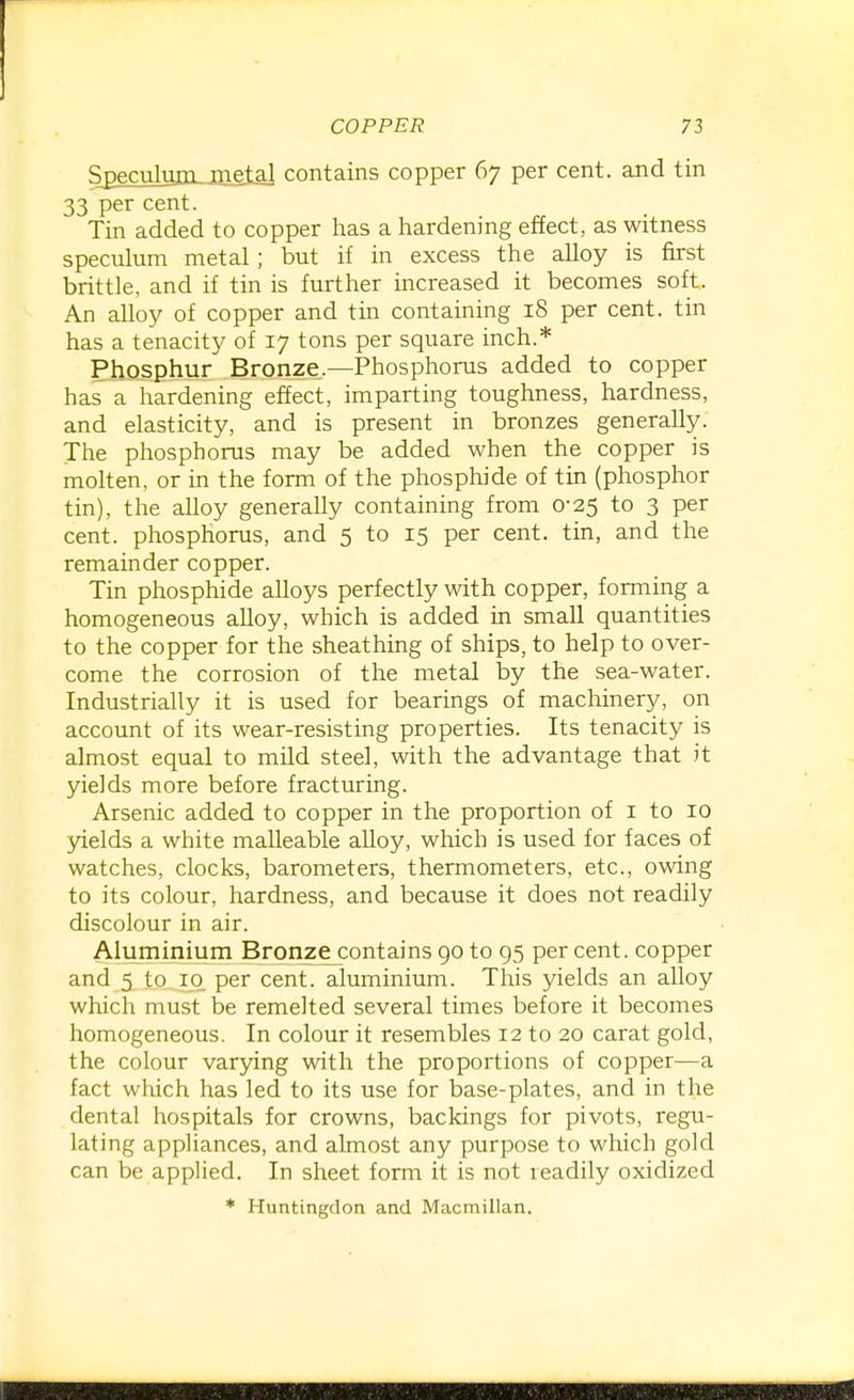 Speculuiii_ja]^al contains copper 67 per cent, and tin 33 per cent. Tin added to copper has a hardening effect, as witness speculum metal; but if in excess the alloy is first brittle, and if tin is further increased it becomes soft. An alloy of copper and tin containing 18 per cent, tin has a tenacity of 17 tons per square inch.* Phosphur Bronze.—Phosphorus added to copper has a hardening effect, imparting toughness, hardness, and elasticity, and is present in bronzes generally. The phosphorus may be added when the copper is molten, or in the form of the phosphide of tin (phosphor tin), the alloy generally containing from 0-25 to 3 per cent, phosphorus, and 5 to 15 per cent, tin, and the remainder copper. Tin phosphide alloys perfectly with copper, forming a homogeneous alloy, which is added in small quantities to the copper for the sheathing of ships, to help to over- come the corrosion of the metal by the sea-water. Industrially it is used for bearings of machinery, on account of its wear-resisting properties. Its tenacity is almost equal to mild steel, with the advantage that it yields more before fracturing. Arsenic added to copper in the proportion of i to 10 yields a white malleable alloy, which is used for faces of watches, clocks, barometers, thermometers, etc., owing to its colour, hardness, and because it does not readily discolour in air. Aluminium Bronzej:ontains 90 to 95 per cent, copper and 5 to iq per cent, aluminium. This yields an alloy which must be remelted several times before it becomes homogeneous. In colour it resembles 12 to 20 carat gold, the colour varying with the proportions of copper—a fact which has led to its use for base-plates, and in the dental hospitals for crowns, backings for pivots, regu- lating appliances, and almost any purpose to which gold can be appUed. In sheet form it is not readily oxidized * Huntingdon and Macmillan.