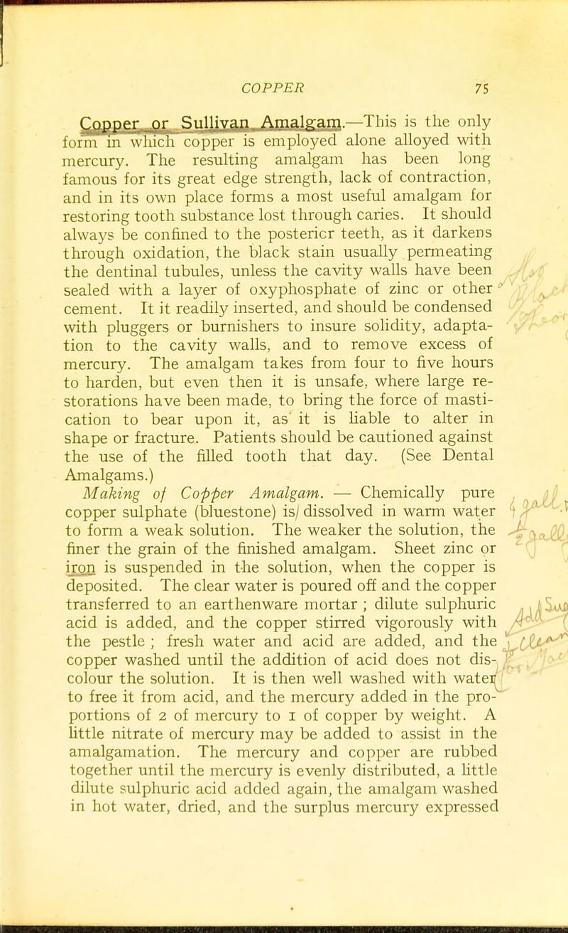 (^f^pper-,.or Siill^yain Amalgam.—This is tlie only form m which copper is employed alone alloyed with mercury. The resulting amalgam has been long famous for its great edge strength, lack of contraction, and in its own place forms a most useful amalgam for restoring tooth substance lost through caries. It should always be confined to the posterior teeth, as it darkens through oxidation, the black stain usually permeating the dentinal tubules, unless the cavity walls have been sealed with a layer of oxyphosphate of zinc or other ^ cement. It it readily inserted, and should be condensed with pluggers or burnishers to insure solidity, adapta- tion to the cavity walls, and to remove excess of mercury. The amalgam takes from four to five hours to harden, but even then it is unsafe, where large re- storations have been made, to bring the force of masti- cation to bear upon it, as' it is liable to alter in shape or fracture. Patients should be cautioned against the use of the filled tooth that day. (See Dental Amalgams.) Making of Copper Amalgam. — Chemically pure copper sulphate (bluestone) is/ dissolved in warm water to form a weak solution. The weaker the solution, the finer the grain of the finished amalgam. Sheet zinc or iron is suspended in the solution, when the copper is deposited. The clear water is poured off and the copper transferred to an earthenware mortar ; dilute sulphuric acid is added, and the copper stirred vigorously with the pestle ; fresh water and acid are added, and the copper washed until the addition of acid does not dis- colour the solution. It is then well washed with watei^ to free it from acid, and the mercury added in the pro- portions of 2 of mercury to i of copper by weight. A Uttle nitrate of mercury may be added to assist in the amalgamation. The mercury and copper are rubbed together until the mercury is evenly distributed, a little dilute sulphuric acid added again, the amalgam washed in hot water, dried, and the surplus mercury expressed