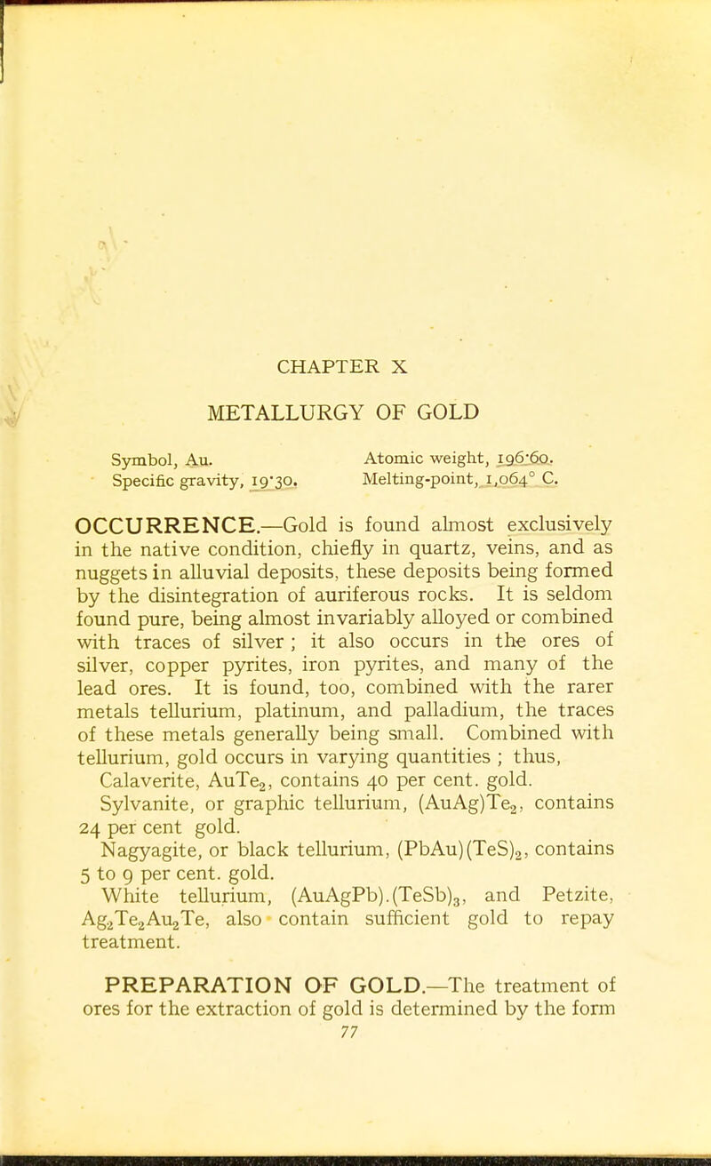 CHAPTER X METALLURGY OF GOLD Sjnnbol, Au. Atomic weight, 196:60. Specific gravity, 19-30. Melting-point, 1,064° C. OCCURRENCE.—Gold is found almost exclusively in the native condition, chiefly in quartz, veins, and as nuggets in alluvial deposits, these deposits being formed by the disintegration of auriferous rocks. It is seldom found pure, being almost invariably alloyed or combined with traces of silver ; it also occurs in the ores of silver, copper pyrites, iron pyrites, and many of the lead ores. It is found, too, combined with the rarer metals tellurium, platinum, and palladium, the traces of these metals generally being small. Combined with tellurium, gold occurs in varying quantities ; thus, Calaverite, AuTcg, contains 40 per cent. gold. Sylvanite, or graphic tellurium, (AuAg)Te2, contains 24 per cent gold. Nagyagite, or black tellurium, (PbAu)(TeS)2, contains 5 to 9 per cent. gold. White tellurium, (AuAgPb).(TeSb)3, and Petzite, AgaTeaAujTe, also contain sufftcient gold to repay treatment. PREPARATION OF GOLD.—The treatment of ores for the extraction of gold is determined by the fonn