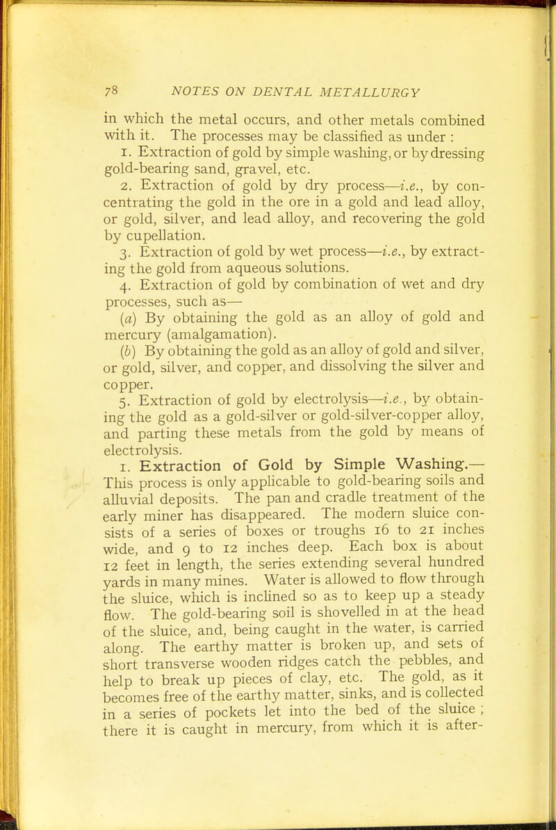 in which the metal occurs, and other metals combined with it. The processes may be classified as under : 1. Extraction of gold by simple washing, or by dressing gold-bearing sand, gravel, etc. 2. Extraction of gold by dry process—i.e., by con- centrating the gold in the ore in a gold and lead alloy, or gold, silver, and lead alloy, and recovering the gold by cupel] ation. 3. Extraction of gold by wet process—i.e., by extract- ing the gold from aqueous solutions. 4. Extraction of gold by combination of wet and dry processes, such as— {a) By obtaining the gold as an alloy of gold and mercury (amalgamation). (b) By obtaining the gold as an alloy of gold and silver, or gold, silver, and copper, and dissolving the silver and copper. 5. Extraction of gold by electrolysis—i.e., by obtain- ing the gold as a gold-silver or gold-silver-copper alloy, and parting these metals from the gold by means of electrolysis. I. Extraction of Gold by Simple Washing.— This process is only applicable to gold-bearing soils and alluvial deposits. The pan and cradle treatment of the early miner has disappeared. The modern sluice con- sists of a series of boxes or troughs 16 to 21 inches wide, and 9 to 12 inches deep. Each box is about 12 feet in length, the series extending several hundred yards in many mines. Water is allowed to flow through the sluice, which is inchned so as to keep up a steady flow. The gold-bearing soil is shovelled in at the head of the sluice, and, being caught in the water, is carried along. The earthy matter is broken up, and sets of short transverse wooden ridges catch the pebbles, and help to break up pieces of clay, etc. The gold, as it becomes free of the earthy matter, sinks, and is collected in a series of pockets let into the bed of the sluice ; there it is caught in mercury, from which it is after-