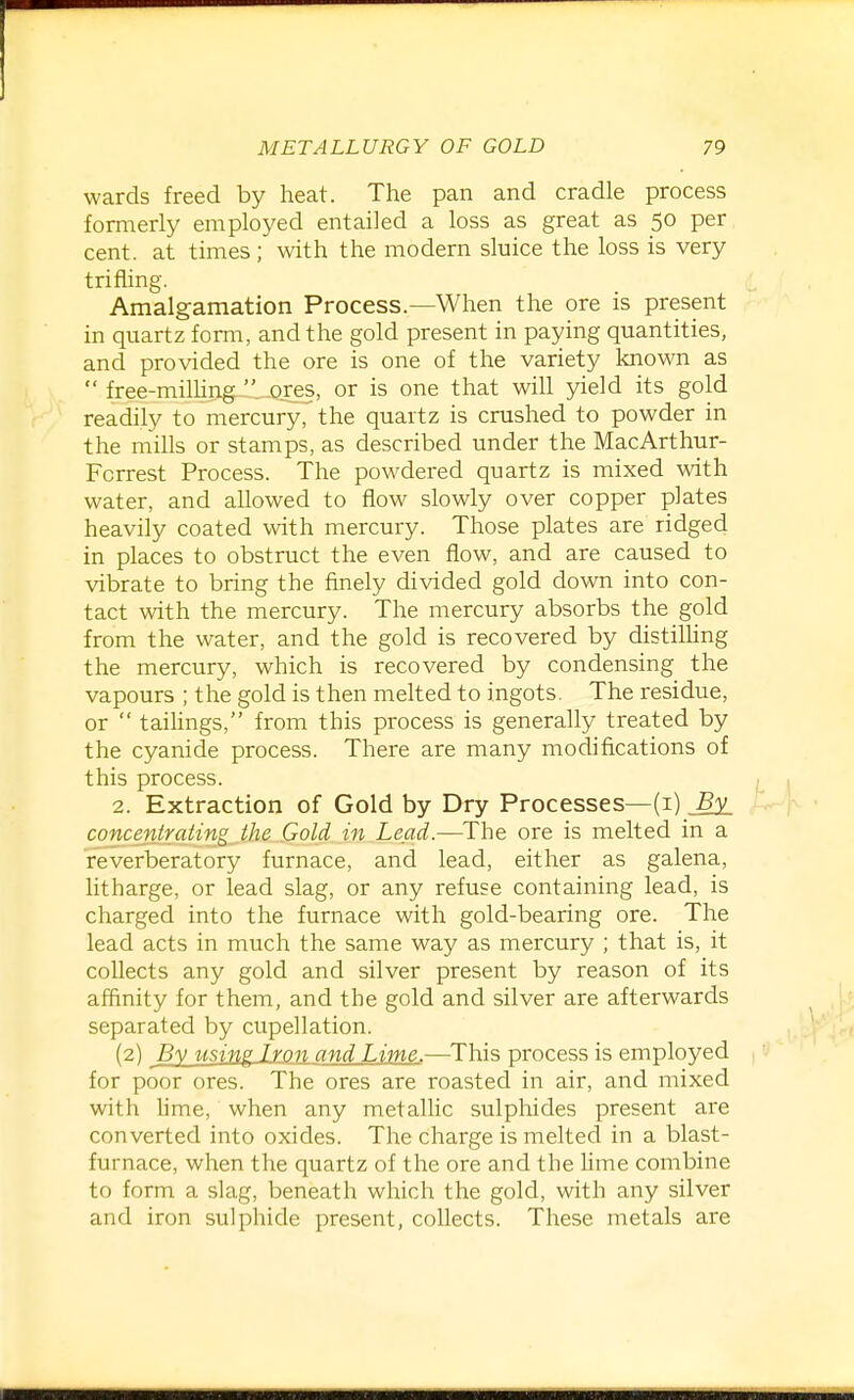 wards freed by heat. The pan and cradle process formerly employed entailed a loss as great as 50 per cent, at times ; with the modern sluice the loss is very trifling. Amalgamation Process.—When the ore is present in quartz form, and the gold present in paying quantities, and provided the ore is one of the variety known as  free-milhng  ores, or is one that will yield its gold readily to mercury, the quartz is crushed to powder in the mills or stamps, as described under the MacArthur- Fcrrest Process. The powdered quartz is mixed with water, and allowed to flow slowly over copper plates heavily coated with mercury. Those plates are ridged in places to obstruct the even flow, and are caused to vibrate to bring the finely divided gold down into con- tact with the mercury. The mercury absorbs the gold from the water, and the gold is recovered by distiUing the mercury, which is recovered by condensing the vapours ; the gold is then melted to ingots. The residue, or  taihngs, from this process is generally treated by the cyanide process. There are many modifications of this process. 2. Extraction of Gold by Dry Processes—(i) By concentrating the Gold in Lead.—The ore is melted in a reverberatory furnace, and lead, either as galena, litharge, or lead slag, or any refuse containing lead, is charged into the furnace with gold-bearing ore. The lead acts in much the same way as mercury ; that is, it collects any gold and silver present by reason of its affinity for them, and the gold and silver are afterwards separated by cupellation. (2) By using Lyon and Lime.—This process is employed for poor ores. The ores are roasted in air, and mixed with lime, when any metallic sulphides present are converted into oxides. The charge is melted in a blast- furnace, when the quartz of the ore and the Ume combine to form a slag, beneath which the gold, with any silver and iron sulphide present, collects. These metals are