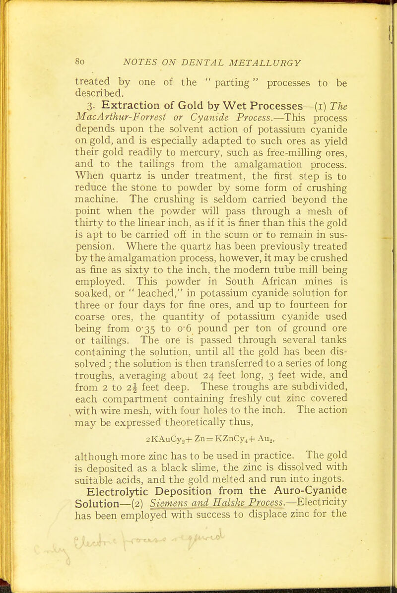 treated by one of the  parting processes to be described. 3. Extraction of Gold by Wet Processes—(i) The MacArthur-Forresi or Cyanide Process.—This process depends upon the solvent action of potassium cyanide on gold, and is especially adapted to such ores as yield their gold readily to mercury, such as free-milling ores, and to the taihngs from the amalgamation process. When quartz is under treatment, the first step is to reduce the stone to powder by some form of crushing machine. The crushing is seldom carried beyond the point when the powder will pass through a mesh of thirty to the hnear inch, as if it is finer than this the gold is apt to be carried off in the scum or to remain in sus- pension. Where the quartz has been previously treated by the amalgamation process, however, it may be crushed as fine as sixty to the inch, the modern tube mill being employed. This powder in South African mines is soaked, or  leached, in potassium cyanide solution for three or four days for fine ores, and up to fourteen for coarse ores, the quantity of potassium cyanide used being from 0-35 to o-6 pound per ton of ground ore or taihngs. The ore is passed through several tanks containing the solution, until all the gold has been dis- solved ; the solution is then transferred to a series of long troughs, averaging about 24 feet long, 3 feet wide, and from 2 to 2| feet deep. These troughs are subdivided, each compartment containing freshly cut zinc covered with wire mesh, with four holes to the inch. The action may be expressed theoretically thus, 2KAuCy.j-|- Zn= KZnCy^H- Auo, although more zinc has to be used in practice. The gold is deposited as a black slime, the zinc is dissolved with suitable acids, and the gold melted and run into ingots. Electrol3^ic Deposition from the Auro-Cyanide Solution—(2) Siemens and Halske Process.—Electricity has been employed with success to displace zinc for the