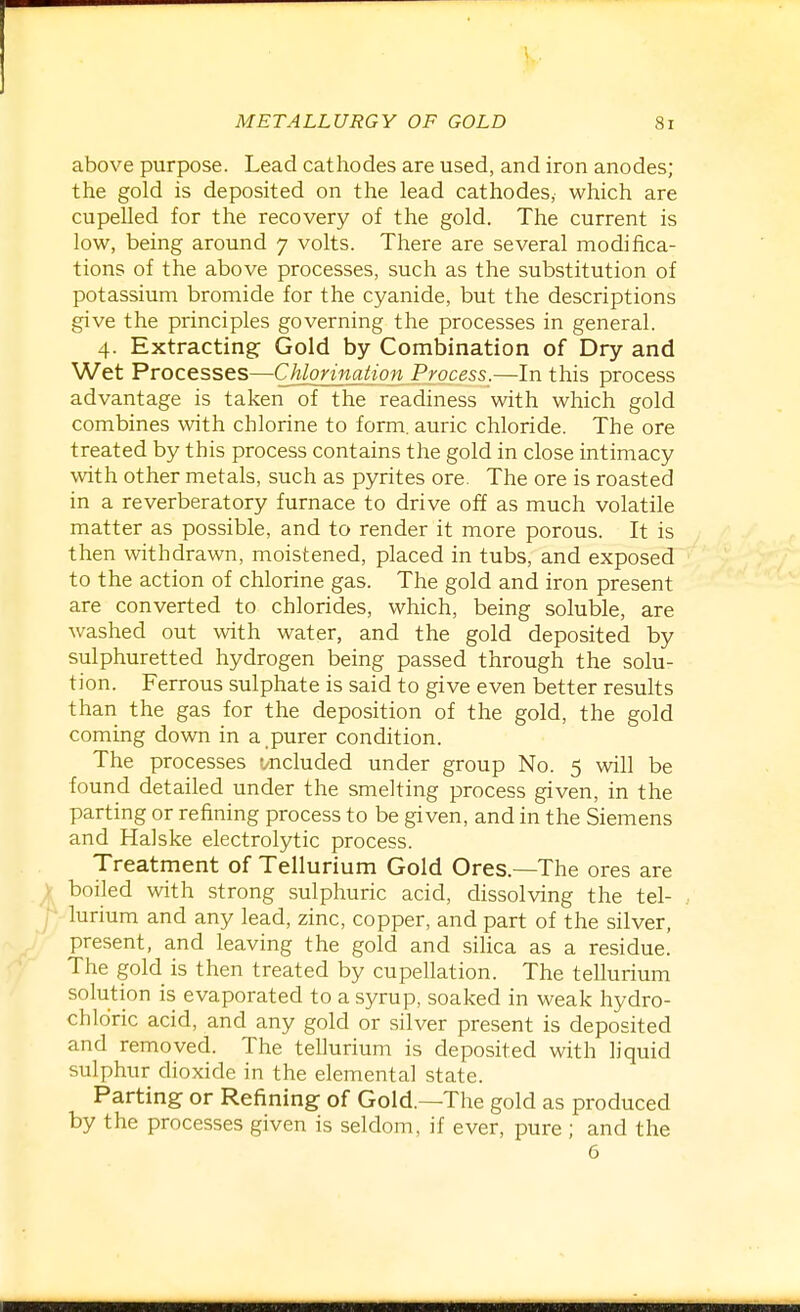above purpose. Lead cathodes are used, and iron anodes; the gold is deposited on the lead cathodes, which are cupelled for the recovery of the gold. The current is low, being around 7 volts. There are several modifica- tions of the above processes, such as the substitution of potassium bromide for the cyanide, but the descriptions give the principles governing the processes in general. 4. Extracting Gold by Combination of Dry and Wet Processes—Chlorination Process.—In this process advantage is taken of the readiness with which gold combines with chlorine to form, auric chloride. The ore treated by this process contains the gold in close intimacy with other metals, such as pyrites ore. The ore is roasted in a reverberatory furnace to drive off as much volatile matter as possible, and to render it more porous. It is then withdrawn, moistened, placed in tubs, and exposed to the action of chlorine gas. The gold and iron present are converted to chlorides, which, being soluble, are washed out with water, and the gold deposited by sulphuretted hydrogen being passed through the solu- tion. Ferrous sulphate is said to give even better results than the gas for the deposition of the gold, the gold coming down in a purer condition. The processes t^ncluded under group No. 5 will be found detailed under the smelting process given, in the parting or refining process to be given, and in the Siemens and Halske electrolytic process. Treatment of Tellurium Gold Ores.—The ores are boiled with strong sulphuric acid, dissolving the tel- . lurium and any lead, zinc, copper, and part of the silver, present, and leaving the gold and silica as a residue. The gold is then treated by cupellation. The tellurium solution is evaporated to a syrup, soaked in weak hydro- chloric acid, and any gold or silver present is deposited and removed. The tellurium is deposited with liquid sulphur dioxide in the elemental state. Parting or Refining of Gold.—The gold as produced by the processes given is seldom, if ever, pure ; and the