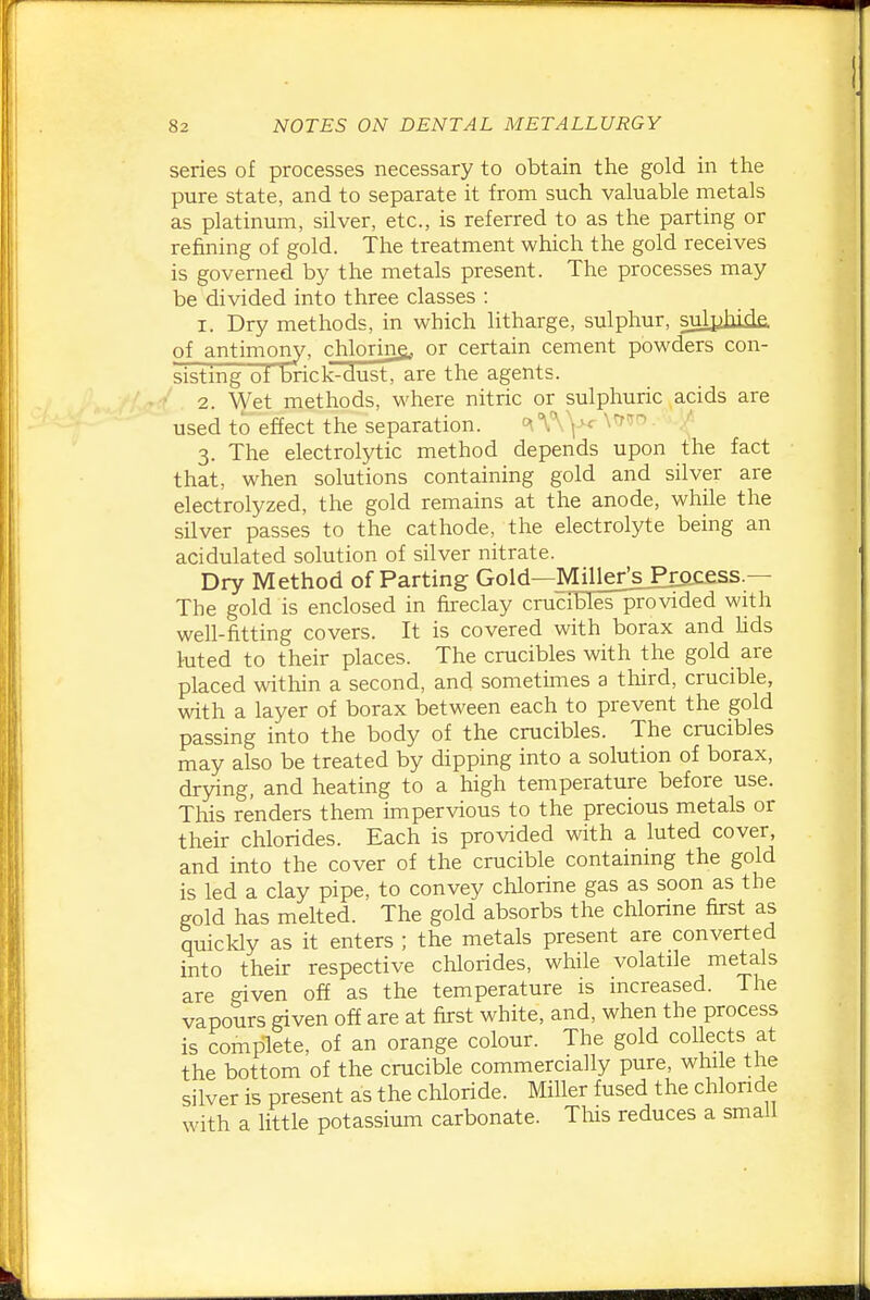 series of processes necessary to obtain the gold in the pure state, and to separate it from such valuable metals as platinum, silver, etc., is referred to as the parting or refining of gold. The treatment which the gold receives is governed by the metals present. The processes may be divided into three classes : I. Dry methods, in which litharge, sulphur, sulpjiiiie. of antimony, chlorine, or certain cement powders con- sisting of brick-dusTTare the agents. ■ 2. Wet methods, where nitric or sulphuric acids are used to effect the separation. .'J 3. The electrolytic method depends upon the fact that, when solutions containing gold and silver are electrolyzed, the gold remains at the anode, while the silver passes to the cathode, the electrolyte being an acidulated solution of silver nitrate. Dry Method of Parting Gold—Miller^sPiacess.— The gold is enclosed in fireclay crucibleTprovided with well-fitting covers. It is covered with borax and hds luted to their places. The crucibles with the gold are placed within a second, and sometimes a third, crucible, with a layer of borax between each to prevent the gold passing into the body of the crucibles. The crucibles may also be treated by dipping into a solution of borax, drying, and heating to a high temperature before use. This renders them impervious to the precious metals or their chlorides. Each is provided with a luted cover, and into the cover of the crucible containing the gold is led a clay pipe, to convey chlorine gas as soon as the gold has melted. The gold absorbs the chlorine first as quicldy as it enters ; the metals present are converted into their respective chlorides, while volatile metals are given off as the temperature is increased. The vapours given off are at first white, and, when the process is complete, of an orange colour. The gold collects at the bottom of the crucible commercially pure, while tne silver is present as the chloride. Miller fused the chloride with a little potassium carbonate. This reduces a small