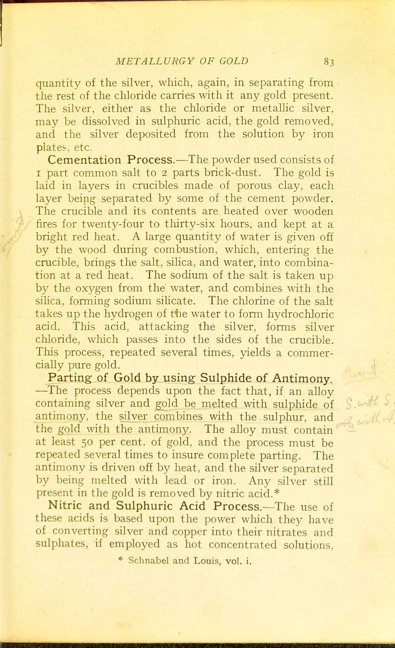 quantity of the silver, which, again, in separating from the rest of the chloride carries with it any gold present. The silver, either as the chloride or metallic silver, may be dissolved in sulphuric acid, the gold removed, and the silver deposited from the solution by iron plates, etc. Cementation Process.—The powder used consists of I part common salt to 2 parts brick-dust. The gold is laid in layers in crucibles made of porous clay, each layer being separated by some of the cement powder. The crucible and its contents are heated over wooden fires for twentj^'-four to thirty-six hours, and kept at a bright red heat. A large quantity of water is given off by the wood during combustion, which, entering the crucible, brings the salt, sihca, and water, into combina- tion at a red heat. The sodium of the salt is taken up by the oxygen from the water, and combines with the silica, forming sodium sihcate. The chlorine of the salt takes up the hydrogen of ttie water to form hydrochloric acid. This acid, attacking the silver, forms silver chloride, which passes into the sides of the crucible. This process, repeated several times, jdelds a commer- cially pure gold. Parting of Gold by using Sulphide of Antimony. —The process depends upon the fact that, if an alloy containing silver and gold be melted with sulphide of antimony, the silver combines with the sulphur, and the gold with the antimony. The alloy must contain at least 50 per cent, of gold, and the process must be repeated several times to insure complete parting. The antimony is driven off by heat, and the silver separated by being melted with lead or iron. Any silver still present in the gold is removed by nitric acid.* Nitric and Sulphuric Acid Process.—The use of these acids is based upon the power which they have of converting silver and copper into their nitrates and sulphates, if employed as hot concentrated solutions, * Schnabel and Louis, vol. i.
