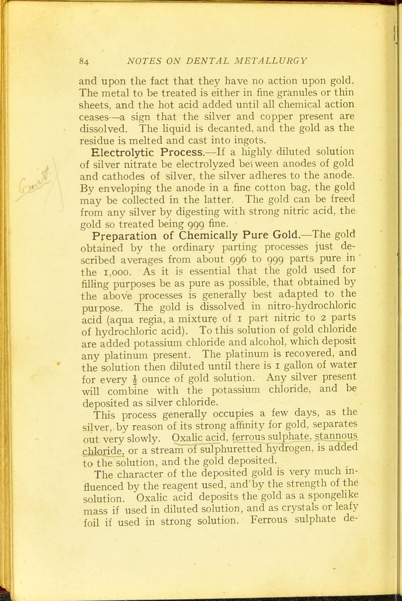 and upon the fact that they have no action upon gold. The metal to be treated is either in fine granules or thin sheets, and the hot acid added until all chemical action ceases—a sign that the silver and copper present are dissolved. The liquid is decanted, and the gold as the residue is melted and cast into ingots. Electrolytic Process.—If a highly diluted solution of silver nitrate be electrolyzed between anodes of gold and cathodes of silver, the silver adheres to the anode. By enveloping the anode in a fine cotton bag, the gold may be collected in the latter. The gold can be freed from any silver by digesting with strong nitric acid, the gold so treated being 999 fine. Preparation of Chemically Pure Gold.—The gold obtained by the ordinary parting processes just de- scribed averages from about 996 to 999 parts pure in the 1,000. As it is essential that the gold used for filling purposes be as pure as possible, that obtained by the above processes is generally best adapted to the purpose. The gold is dissolved in nitro-hydrochloric acid (aqua regia, a mixture of i part nitric to 2 parts of hydrochloric acid). To this solution of gold chloride are added potassium chloride and alcohol, which deposit any platinum present. The platinum is recovered, and the solution then diluted until there is i gallon of water for every J ounce of gold solution. Any silver present will combine with the potassium chloride, and be deposited as silver chloride. This process generally occupies a few days, as the silver, by reason of its strong affinity for gold, separates out very slowly. Oxahc acid, ferrous sulphate, stannous cbloiide^ or a streanTofsulphuretted hydrogen, is added to the^olution, and the gold deposited. The character of the deposited gold is very much m- fluenced by the reagent used, and'by the strength of the solution. Oxahc acid deposits the gold as a spongehke mass if used in diluted solution, and as crystals or leafy foil if used in strong solution. Ferrous sulphate de-