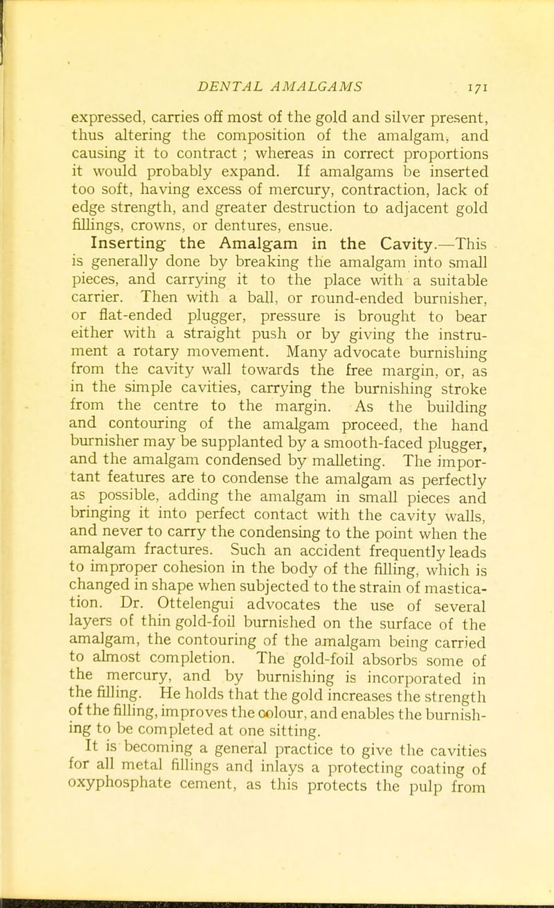 expressed, carries off most of the gold and silver present, thus altering the composition of the amalgam; and causing it to contract ; whereas in correct proportions it would probably expand. If amalgams be inserted too soft, having excess of mercury, contraction, lack of edge strength, and greater destruction to adjacent gold fillings, crowns, or dentures, ensue. Inserting- the Amalgam in the Cavity.—This is generally done by breaking the amalgam into small pieces, and carrying it to the place with a suitable carrier. Then with a ball, or round-ended burnisher, or flat-ended plugger, pressure is brought to bear either with a straight push or by giving the instru- ment a rotary movement. Many advocate burnishing from the cavity wall towards the free margin, or, as in the simple cavities, carrying the burnishing stroke from the centre to the margin. As the building and contouring of the amalgam proceed, the hand burnisher may be supplanted by a smooth-faced plugger, and the amalgam condensed by malleting. The impor- tant features are to condense the amalgam as perfectly as possible, adding the amalgam in small pieces and bringing it into perfect contact with the cavity walls, and never to carry the condensmg to the point when the amalgam fractures. Such an accident frequently leads to improper cohesion in the body of the filling, which is changed in shape when subjected to the strain of mastica- tion. Dr. Ottelengui advocates the use of several layers of thin gold-foil burnished on the surface of the amalgam, the contouring of the amalgam being carried to ahnost completion. The gold-foil absorbs some of the mercury, and by burnishing is incorporated in the filling. He holds that the gold increases the strength of the filling, improves the colour, and enables the burnish- ing to be completed at one sitting. It is becoming a general practice to give the cavities for all metal fillings and inlays a protecting coating of oxyphosphate cement, as this protects the pulp from