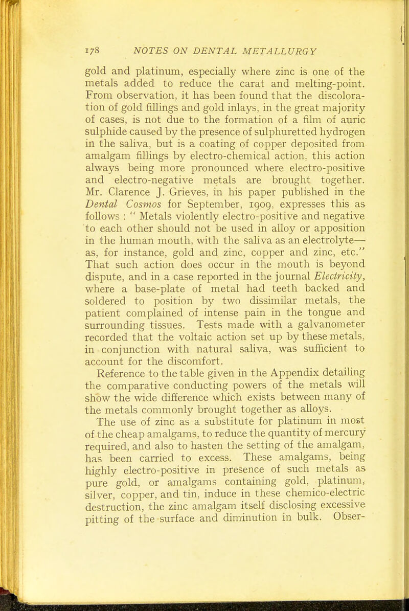 gold and platinum, especially where zinc is one of the metals added to reduce the carat and melting-point. From observation, it has been found that the discolora- tion of gold fillings and gold inlays, in the great majority of cases, is not due to the formation of a film of auric sulphide caused by the presence of sulphuretted hydrogen in the saliva, but is a coating of copper deposited from amalgam fillings by electro-chemical action, this action always being more pronounced where electro-positive and electro-negative metals are brought together. Mr. Clarence J. Grieves, in his paper published in the Dental Cosmos for September, 1909, expresses this as follows :  Metals violently electro-positive and negative to each other should not be used in alloy or apposition in the human mouth, with the saliva as an electrolyte— as, for instance, gold and zinc, copper and zinc, etc. That such action does occur in the mouth is beyond dispute, and in a case reported in the journal Electricity, where a base-plate of metal had teeth backed and soldered to position by two dissimilar metals, the patient complained of intense pain in the tongue and surrounding tissues. Tests made with a galvanometer recorded that the voltaic action set up by these metals, in conjunction with natural saliva, was sufficient to account for the discomfort. Reference to the table given in the Appendix detailing the comparative conducting powers of the metals will show the wide difference which exists between many of the metals commonly brought together as alloys. The use of zinc as a substitute for platinum in most of the cheap amalgams, to reduce the quantity of mercury required, and also to hasten the setting of the amalgam, has been carried to excess. These amalgams, being highly electro-positive in presence of such metals as pure gold, or amalgams containing gold, platinuni, silver, copper, and tin, induce in these chemico-electric destruction, the zinc amalgam itself disclosing excessive pitting of the surface and diminution in bulk. Obser-