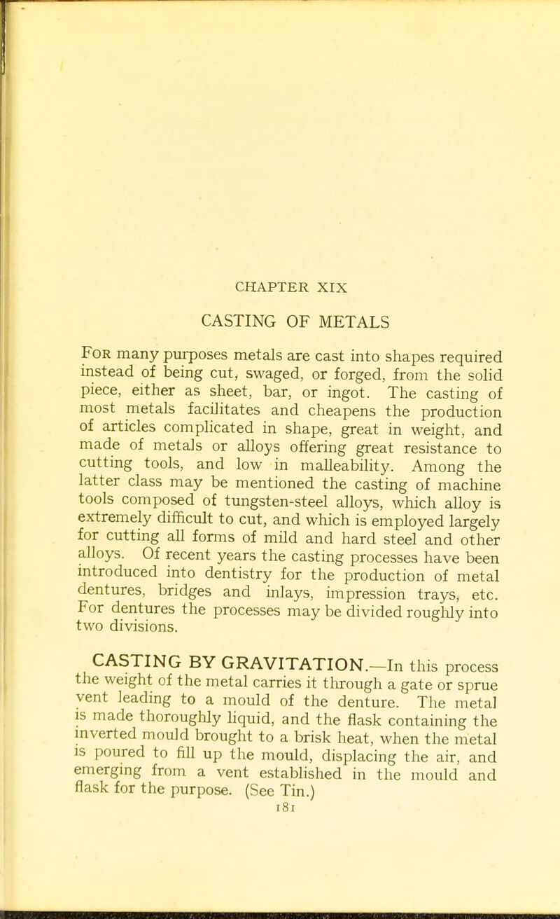 CASTING OF METALS For many purposes metals are cast into shapes required instead of being cut, swaged, or forged, from the solid piece, either as sheet, bar, or ingot. The casting of most metals facilitates and cheapens the production of articles complicated in shape, great in weight, and made of metals or alloys offering great resistance to cutting tools, and low in malleability. Among the latter class may be mentioned the casting of machine tools composed of tungsten-steel alloys, which alloy is extremely difficult to cut, and which is employed largely for cutting all forms of mild and hard steel and other alloys. Of recent years the casting processes have been introduced into dentistry for the production of metal dentures, bridges and inlays, impression trays, etc. For dentures the processes may be divided roughly into two divisions. CASTING BY GRAVITATION.—In this process the weight of the metal carries it through a gate or sprue vent leading to a mould of the denture. The metal IS made thoroughly hquid, and the flask containing the mverted mould brought to a brisk heat, when the metal is poured to fill up the mould, displacing the air, and emerging from a vent established in the mould and flask for the purpose. (See Tin.) i8i