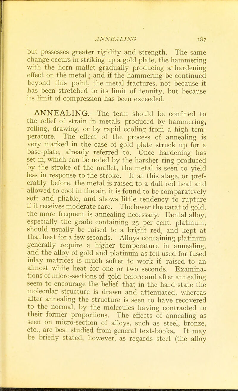 but possesses greater rigidity and strength. The same change occurs in striking up a gold plate, the hammering with the horn mallet gradually producing a hardening effect on the metal ; and if the hammering be continued beyond this point, the metal fractures, not because it has been stretched to its limit of tenuity, but because its limit of compression has been exceeded. ANNEALING.—The term should be confined to the relief of strain in metals produced by hammeringj rolling, drawing, or by rapid cooling from a high tem- perature. The effect of the process of annealing is very marked in the case of gold plate struck up for a base-plate, already referred to. Once hardening has set in, which can be noted by the harsher ring produced by the stroke of the mallet, the metal is seen to yield less in response to the stroke. If at this stage, or pref- erably before, the metal is raised to a duU red heat and allowed to cool in the air, it is found to be comparatively soft and pliable, and shows little tendency to rupture if it receives moderate care. The lower the carat of gold, the more frequent is annealing necessary. Dental alloy, especially the grade containing 25 per cent, platinum, should usually be raised to a bright red, and kept at that heat for a few seconds. Alloys containing platinum generally require a higher temperature in annealing, and the alloy of gold and platinum as foil used for fused inlay matrices is much softer to work if raised to an almost white heat for one or two seconds. Examina- tions of micro-sections of gold before and after annealing seem to encourage the belief that in the hard state the molecular structure is drawn and attenuated, whereas after annealing the structure is seen to have recovered to the normal, by the molecules having contracted to their former proportions. The effects of annealing as seen on micro-section of alloys, such as steel, bronze, etc., are best studied from general text-books. It may be briefly stated, however, as regards steel (the alloy