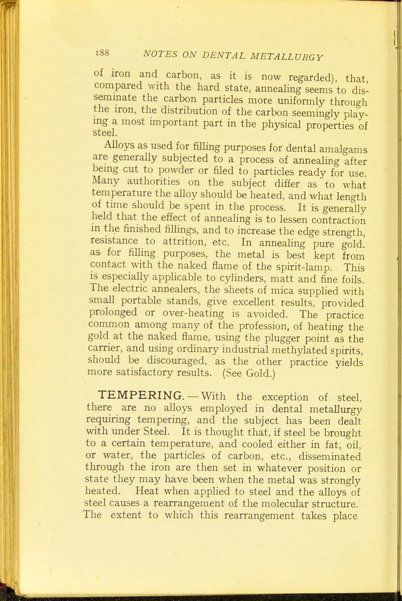 of iron and carbon, as it is now regarded), that compared with tlie hard state, annealing seems to dis- semmate the carbon particles more uniformly through the iron, the distribution of the carbon seemingly play- ing a most important part in the physical properties of steel. Alloys as used for fiUing purposes for dental amalgams are generaUy subjected to a process of annealing after bemg cut to powder or filed to particles ready for use Many authorities on the subject differ as to what temperature the alloy should be heated, and what length of time should be spent in the process. It is generaUy held that the effect of annealing is to lessen contraction in the finished fillings, and to increase the edge strength, resistance to attrition, etc. In annealing pure gold, as for filling purposes, the metal is best kept from contact with the naked flame of the spirit-lamp. This is especially applicable to cylinders, matt and fine foils. The electric annealers, the sheets of mica supplied with small portable stands, give excellent results, provided prolonged or over-heating is avoided. The practice common among many of the profession, of heating the gold at the naked flame, using the plugger point as the carrier, and using ordinary industrial methylated spirits, should be discouraged, as the other practice yields more satisfactory results. (See Gold.) TEMPERING. —With the exception of steel, there are no alloys employed in dental metallurgy requiring tempering, and the subject has been dealt with under Steel. It is thought that, if steel be brought to a certain temperature, and cooled either in fat, oil, or water, the particles of carbon, etc., disseminated through the iron are then set in whatever position or state they may have been when the metal was strongly heated. Heat when applied to steel and the alloys of steel causes a rearrangement of the molecular structure. The extent to which this rearrangement takes place