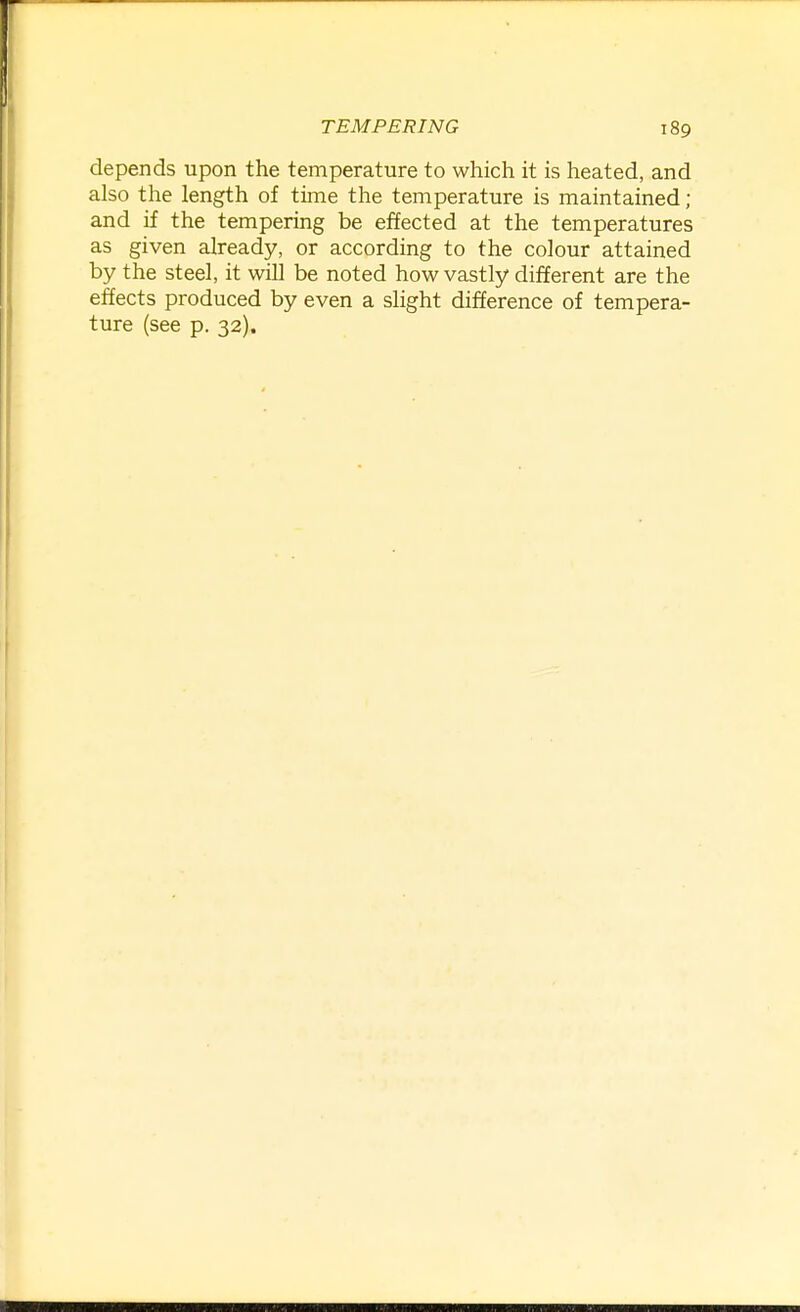 depends upon the temperature to which it is heated, and also the length of time the temperature is maintained; and if the tempering be effected at the temperatures as given already, or according to the colour attained by the steel, it will be noted how vastly different are the effects produced by even a slight difference of tempera- ture (see p. 32).