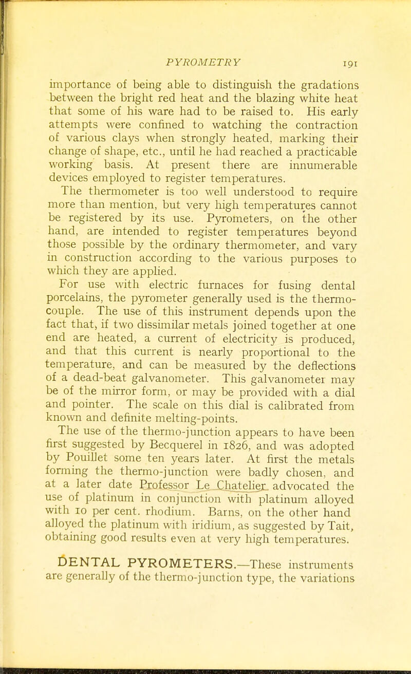 importance of being able to distinguish the gradations between the bright red heat and tlie blazing white heat that some of his ware had to be raised to. His early attempts were confined to watching the contraction of various clays when strongly heated, marking their change of shape, etc., until he had reached a practicable working basis. At present there are innumerable devices employed to register temperatures. The thermometer is too well understood to require more than mention, but very high temperatures cannot be registered by its use. P}n-ometers, on the other hand, are intended to register temperatures beyond those possible by the ordinary thermometer, and vary in construction according to the various purposes to which they are applied. For use with electric furnaces for fusing dental porcelains, the pyrometer generally used is the thermo- couple. The use of this instrument depends upon the fact that, if two dissimilar metals joined together at one end are heated, a current of electricity is produced, and that this current is nearly proportional to the temperature, and can be measured by the deflections of a dead-beat galvanometer. This galvanometer may be of the mirror form, or may be provided with a dial and pointer. The scale on this dial is cahbrated from known and definite melting-points. The use of the thermo-junction appears to have been first suggested by Becquerel in 1826, and was adopted by Pouillet some ten years later. At first the metals forming the thermo-junction were badly chosen, and at a later date Professor Le Xhatelier. advocated the use of platinum in conjunction witlTplatinum alloyed with 10 per cent, rhodium. Barns, on the other hand alloyed the platinum with iridium, as suggested by Tait, obtaining good results even at very high temperatures. DENTAL PYROMETERS.—These instruments are generally of the thermo-junction type, the variations