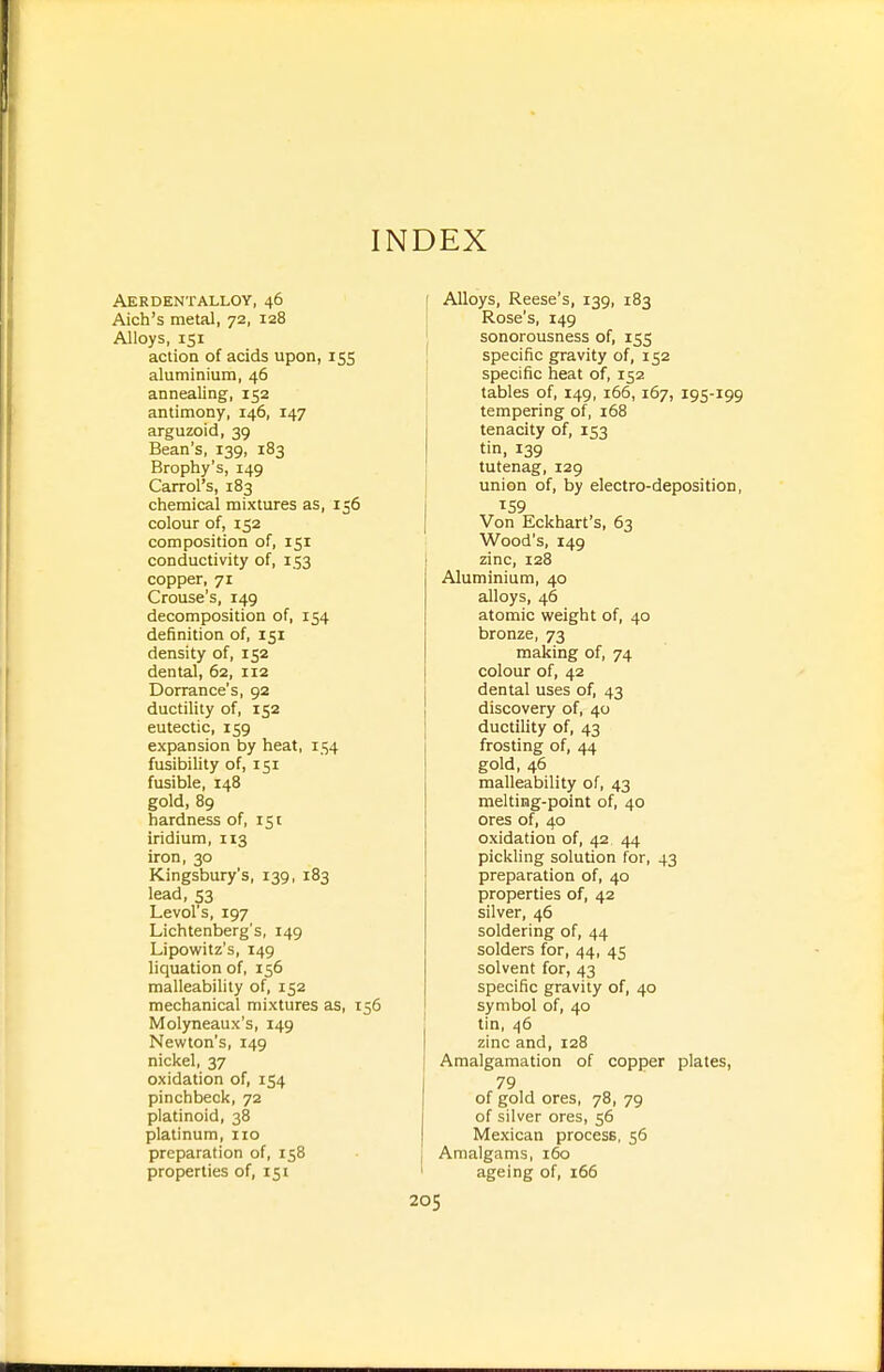 INDEX Aerdentalloy, 46 Aich's metal, 72, 128 Alloys, 151 action of acids upon, 155 aluminium, 46 annealing, 152 antimony, 146, 147 arguzoid, 39 Bean's, 139, 183 Brophy's, 149 Carrol's, 183 chemical mixtures as, 156 colour of, 152 composition of, 151 conductivity of, 153 copper, 71 Grouse's, 149 decomposition of, 154 definition of, 151 density of, 152 dental, 62, 112 Dorrance's, 92 ductility of, 152 eutectic, 159 expansion by heat, 154 fusibility of, 151 fusible, 148 gold, 89 hardness of, 151 iridium, 113 iron, 30 Kingsbury's, 139, 183 lead, 53 Levol's, 197 Lichtenberg's, 149 Lipowitz's, 149 liquation of, 156 malleability of, 152 mechanical mixtures as, 156 Molyneaux's, 149 Newton's, 149 nickel, 37 oxidation of, 154 pinchbeck, 72 platinoid, 38 platinum, no preparation of, 158 properties of, 151 Alloys, Reese's, 139, 183 Rose's, 149 sonorousness of, 155 specific gravity of, 152 specific heat of, 152 tables of, 149, 166,167, 195-199 tempering of, i68 tenacity of, 153 tin, 139 tutenag, 129 union of, by electro-deposition, Von Eckhart's, 63 Wood's, 149 zinc, 128 Aluminium, 40 alloys, 46 atomic weight of, 40 bronze, 73 making of, 74 colour of, 42 dental uses of, 43 discovery of, 40 ductility of, 43 frosting of, 44 gold, 46 malleability of, 43 melting-point of, 40 ores of, 40 oxidation of, 42 44 pickling solution for, 43 preparation of, 40 properties of, 42 silver, 46 soldering of, 44 solders for, 44, 45 solvent for, 43 specific gravity of, 40 symbol of, 40 tin, 46 zinc and, 128 Amalgamation of copper plates, 79 of gold ores, 78, 79 of silver ores, 56 Mexican process, 56 Amalgams, 160 ageing of, 166