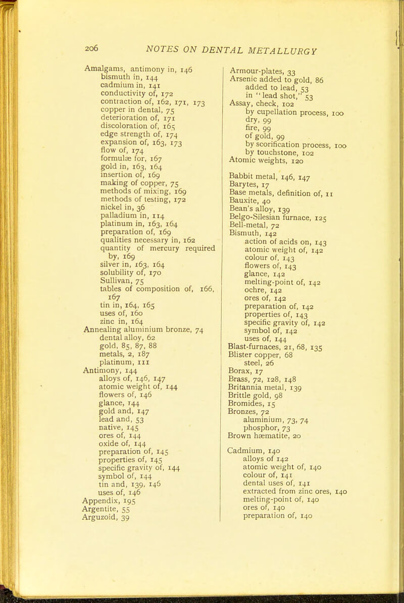 Amalgams, antimony in, 146 bismuth in, 144 cadmium in, 141 conductivity of, 172 contraction of, 162, 171, 173 copper in dental, 75 deterioration of, 171 discoloration of, 16.!; edge strength of, 174 expansion of, 163, 173 flow of, 174 formulae for, 167 gold in, 163, 164 insertion of, 169 making of copper, 75 methods of mixing, 169 methods of testing, 172 nickel in, 36 palladium in, 114 platinum in, 163, 164 preparation of, 169 qualities necessary in, 162 quantity of mercury required by, 169 silver in, 163. 164 solubility of, 170 Sullivan, 75 tables of composition of, 166, 167 tin in, 164, 165 uses of, 160 zinc in, 164 Annealing aluminium bronze, 74 dental alloy, 62 gold, 85, 87, 88 metals, 2, 187 platinum, iii Antimony, 144 alloys of, 146, 147 atomic weight of, 144 flowers of, 146 glance, 144 gold and, 147 lead and, 53 native, 145 ores of, 144 oxide of, 144 preparation of, 145 properties of, 145 specific gravity of, 144 symbol of, 144 tin and, 139, 146 uses of, 146 Appendix, 195 Argentite, 55 Arguzoid, 39 Armour-plates, 33 Arsenic added to gold, 86 added to lead, 53 in  lead shot, 53 Assay, check, 102 by cupellation process, 100 dry, 99 fire, 99 of gold, 99 by scorification process, 100 by touchstone, 102 Atomic weights, 120 Babbit metal, 146, 147 Barytes, 17 Base metals, definition of, 11 Bauxite, 40 Bean's alloy, 139 Belgo-Silesian furnace, 125 Bell-metal, 72 Bismuth, 142 action of acids on, 143 atomic weight of, 142 colour of, 143 flowers of, 143 glance, 142 melting-point of, 142 ochre, 142 ores of, 142 preparation of, 142 properties of, 143 specific gravity of, 142 symbol of, 142 uses of, 144 Blast-furnaces, 21, 68, 135 Blister copper, 68 steel, 26 Borax, 17 Brass, 72, 128, 148 Britannia metal, 139 Brittle gold, 98 Bromides, 15 Bronzes, 72 aluminium, 73, 74 phosphor, 73 Brown haematite, 20 Cadmium, 140 alloys of 142 atomic weight of, 140 colour of, 141 dental uses of, 141 extracted from zinc ores, 140 melting-point of, 140 ores of, 140 preparation of, 140