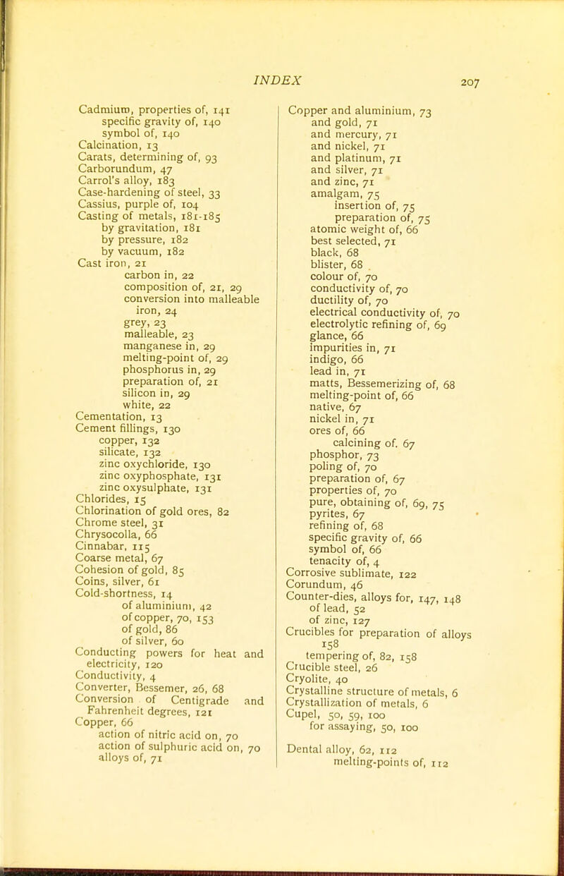 CadmiuiD, properties of, 141 specific gravity of, 140 symbol of, 140 Calcination, 13 Carats, determining of, 93 Carborundum, 47 Carrol's alloy, 183 Case-hardening of steel, 33 Cassius, purple of, 104 Casting of metals, 181-185 by gravitation, 181 by pressure, 182 by vacuum, 182 Cast iron, 21 carbon in, 22 composition of, 21, 29 conversion into malleable iron, 24 grey, 23 malleable, 23 manganese in, 29 melting-point of, 29 phosphorus in, 29 preparation of, 21 silicon in, 29 white, 22 Cementation, 13 Cement fillings, 130 copper, 132 silicate, 132 zinc oxychloride, 130 zinc oxyphosphate, 131 zinc oxysulphate, 131 Chlorides, 15 Chlorination of gold ores, 82 Chrome steel, 31 ChrysocoUa, 66 Cinnabar, 115 Coarse metal, 67 Cohesion of gold, 85 Coins, silver, 61 Cold-shortness, 14 of aluminium, 42 of copper, 70, 153 of gold, 86 of silver, 60 Conducting powers for heat and electricity, 120 Conductivity, 4 Converter, Bessemer, 26, 68 Conversion of Centigrade and Fahrenheit degrees, 121 Copper, 66 action of nitric acid on, 70 action of sulphuric acid on, 70 alloys of, 71 Copper and aluminium, 73 and gold, 71 and mercury, 71 and nickel, 71 and platinum, 71 and silver, 71 and zinc, 71 amalgam, 75 insertion of, 75 preparation of, 75 atomic weight of, 66 best selected, 71 black, 68 blister, 68 . colour of, 70 conductivity of, 70 ductility of, 70 electrical conductivity of, 70 electrolytic refining of, 6g glance, 66 impurities in, 71 indigo, 66 lead in, 71 matts, Bessemerizing of, 68 melting-point of, 66 native, 67 nickel in, 71 ores of, 66 calcining of. 67 phosphor, 73 poling of, 70 preparation of, 67 properties of, 70 pure, obtaining of, 69, 75 pyrites, 67 refining of, 68 specific gravity of, 66 symbol of, 66 tenacity of, 4 Corrosive sublimate, 122 Corundum, 46 Counter-dies, alloys for, 147, 148 of lead, 52 of zinc, 127 Crucibles for preparation of alloys 158 tempering of, 82, 158 Crucible steel, 26 Cryolite, 40 Crystalline structure of metals, 6 Crystallization of metals, 6 Cupel, 50, 59, 100 for assaying, 50, 100 Dental alloy, 62, 112