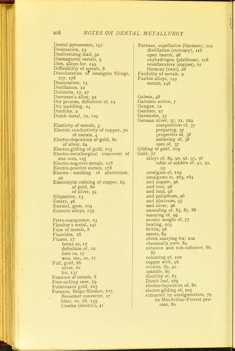 Dental pyrometers, igi Desiccation, 13 Desilverizing lead, 50 Diamagnetic metals, 9 Dies, alloys for, 149 Diffusibility of metals, 8 Discoloration of amalgam fillings, 177, 178 Dissociation, 13 Distillation, 12 Dolomite, 17, 27 Dorrance's alloy, 92 Dry process, definition of, 14 Dry paddling, 24 Ductility, 2 Dutch metal, 72, 129 Elasticity of metals, 3 Electric conductivity of copper, 70 of metals, 4 Electro-deposition of gold, 80 of silver, 64 Electro-gilding of gold, 103 Electro-metallurgical treatment of zinc ores, 125 Electro-negative metals, 178 Electro-positive metals, 178 Electro - smelting of aluminium, 42 Electrolytic refining of copper, 69 of gold, 82 of silver, 59 Eliquation, 13 Emery, 46 Enamel, gum, 104 Eutectic alloys, 159 Ferro-manganese, 23 Fletcher's metal, 147 Flow of metals, 8 Fluorides, 16 Fluxes, 17 borax as, 17 definition of, 12 lime as, 17 wax, etc., as, 17 Foil, gold, 86 silver, 61 tin, 137 Fracture of metals, 8 Free-milling ores, 79 Fulminated gold, 105 Furnace, Belgo-Silesian, 125 Bessemer converter, 27 blast, 21, 68, 13S Cowles (electric), 41 Furnace, cupellation (German), loi distillation (mercury), ri6 open hearth, 28 oxyhydrogen (platinum), 108 reverberatory (copper), 67 Siemens (steel), 28 Fusibility of metals, 9 Fusible alloys, 149 metals, 148 Galena, 48 Galvanic action, 7 Gangue, 12 Ganister, 27 Garnierite, 35 German silver, 37, 71, 129 composition of, 37 preparing, 37 properties of, 38 soldering of, 38 uses of, 37 Gilding of gold, 103 Gold, 77 alloys of, 89, 90, 91, 95, 96 table of solders of, 91, 92, 93 amalgam of, 119 amalgams in, 163, 164 and copper, 96 and iron, 96 and lead, 96 and palladium, 96 and platinum, 95 and silver, 96 annealing of, 85, 87, 88 assaying of, 99 atomic weight of, 77 beating, 103 brittle, 98 carats, 89 check assaying for, 102 chemically pure, 84 cohesive and non-cohesive, 86, 87 colouring of, 102 ' copper with, 96 crowns, 89, 90 cyanide, 80 ductility of, 85 Dutch leaf, 129 electro-deposition of, 80 electro-gilding of, 103 extracted by amalgamation, 79 by MacArthur-Forrest pro- cess, 80