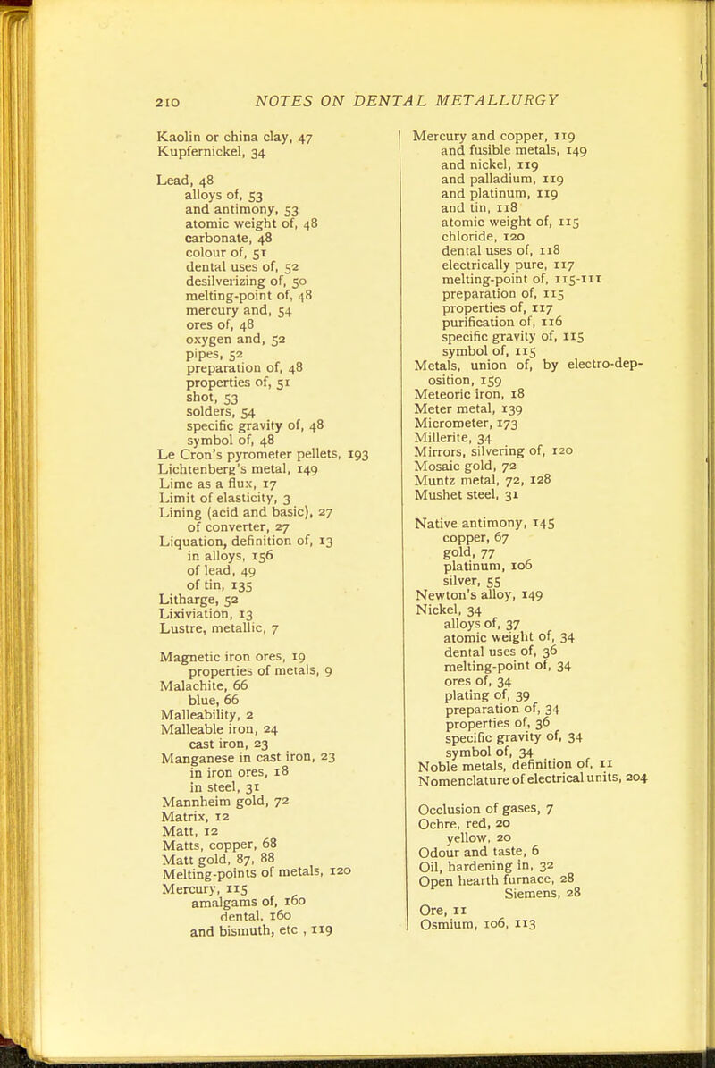 Kaolin or china clay, 47 Kupfernickel, 34 Lead, 48 alloys of, 53 and antimony, 53 atomic weight of, 48 carbonate, 48 colour of, 51 dental uses of, 52 desilverizing of, 50 melting-point of, 48 mercury and, 54 ores of, 48 oxygen and, 52 pipes, 52 preparation of, 48 properties of, 51 shot, 53 solders, 54 specific gravity of, 48 symbol of, 48 Le Cron's pyrometer pellets, 193 Lichtenberg's metal, 149 Lime as a flux, 17 Limit of elasticity, 3 Lining (acid and basic), 27 of converter, 27 Liquation, definition of, 13 in alloys, 156 of lead, 49 of tin, 13s Litharge, 52 Lixiviation, 13 Lustre, metallic, 7 Magnetic iron ores, 19 properties of metals, 9 Malachite, 66 blue, 66 Malleability, 2 Malleable iron, 24 cast iron, 23 Manganese in cast iron, 23 in iron ores, 18 in steel, 31 Mannheim gold, 72 Matrix, 12 Matt, 12 Matts, copper, 68 Matt gold, 87, 88 Melting-points of metals, 120 Mercury, 115 amalgams of, 160 dental. 160 and bismuth, etc , 119 Mercury and copper, 119 and fusible metals, 149 and nickel, 119 and palladium, 119 and platinum, 119 and tin, 118 atomic weight of, 115 chloride, 120 dental uses of, n8 electrically pure, 117 melting-point of, 115-111 preparation of, 115 properties of, 117 purification of, 116 specific gravity of, 115 symbol of, 115 Metals, union of, by electro-dep- osition, 159 Meteoric iron, 18 Meter metal, 139 Micrometer, 173 Millerite, 34 Mirrors, silvering of, 120 Mosaic gold, 72 Muntz metal, 72, 128 Mushet steel, 31 Native antimony, 14S copper, 67 gold, 77 platinum, 106 silver, 55 Newton's alloy, 149 Nickel, 34 alloys of, 37 atomic weight of, 34 dental uses of, 36 melting-point of, 34 ores of, 34 plating of, 39 preparation of, 34 properties of, 36 specific gravity of, 34 symbol of, 34 Noble metals, definition of, 11 Nomenclature of electrical u mts, 204 Occlusion of gases, 7 Ochre, red, 20 yellow, 20 Odour and taste, 6 Oil, hardening in, 32 Open hearth furnace, 28 Siemens, 28 Ore, II Osmium, 106, 113