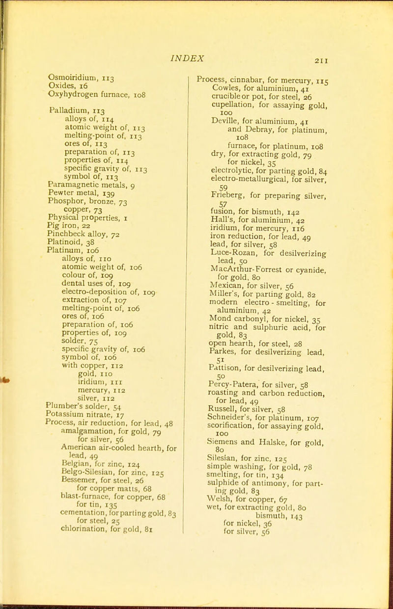 211 Osraoiridiuni, 113 Oxides, 16 Oxyhydrogen furnace, 108 Palladium, 113 alloys of, 114 atomic weight of, 113 melting-point of, 113 ores of, 113 preparation of, 113 properties of, 114 specific gravity of, 113 symbol of, 113 Paramagnetic metals, 9 Pewter metal, 139 Phosphor, bronze, 73 copper, 73 Physical properties, i Pig iron, 22 Pinchbeck alloy, 72 Platinoid, 38 Platinum, 106 alloys of, no atomic weight of, 106 colour of, 109 dental uses of, 109 electro-deposition of, 109 extraction of, 107 melting-point of, 106 ores of, 106 preparation of, 106 properties of, 109 solder, 75 specific gravity of, 106 symbol of, 106 with copper, 112 gold, no iridium, ni mercury, 112 silver, 112 Plumber's solder, 54 Potassium nitrate, 17 Process, air reduction, for lead, 48 amalgamation, for gold, 79 for silver, 56 American air-cooled hearth, for lead, 49 Belgian, for zinc, 124 Belgo-Silesian, for zinc, 125 Bessemer, for steel, 26 for copper matts, 68 blast-furnace, for copper, 68 for tin, 135 cementation, forpartinggold, 83 for steel, 25 chlorination, for gold, 81 Process, cinnabar, for mercury, 115 Cowles, for aluminium, 41 crucible or pot, for steel, 26 cupellation, for assaying gold, 100 Deville, for aluminium, 41 and Debray, for platinum, 108 furnace, for platinum, io8 dry, for extracting gold, 79 for nickel, 35 electrolytic, for parting gold, 84 electro-metallurgical, for silver, 59 Frieberg, for preparing silver, fusion, for bismuth, 142 Hall's, for aluminium, 42 iridium, for mercury, n6 iron reduction, for lead, 49 lead, for silver, 58 Luce-Rozan, for desilverizing lead, 50 MacArthur-Forrest or cyanide, for gold, 80 Mexican, for silver, 56 Miller's, for parting gold, 82 modern electro - smelting, for aluminium, 42 Mond carbonyl, for nickel, 35 nitric and sulphuric acid, for gold, 83 open hearth, for steel, 28 Parkes, for desilverizing lead, Pattison, for desilverizing lead, 50 Percy-Patera, for silver, 58 roasting and carbon reduction, for lead, 49 Russell, for silver, 58 Schneider's, for platinum, 107 scorification, for assaying gold, 100 Siemens and Halske, for gold, 80 Silesian, for zinc, 125 simple washing, for gold, 78 smelting, for tin, 134 sulphide of antimony, for part- ing gold, 83 Welsh, for copper, 67 wet, for extracting gold, 80 bismuth, 143 for nickel, 36 for silver, 56