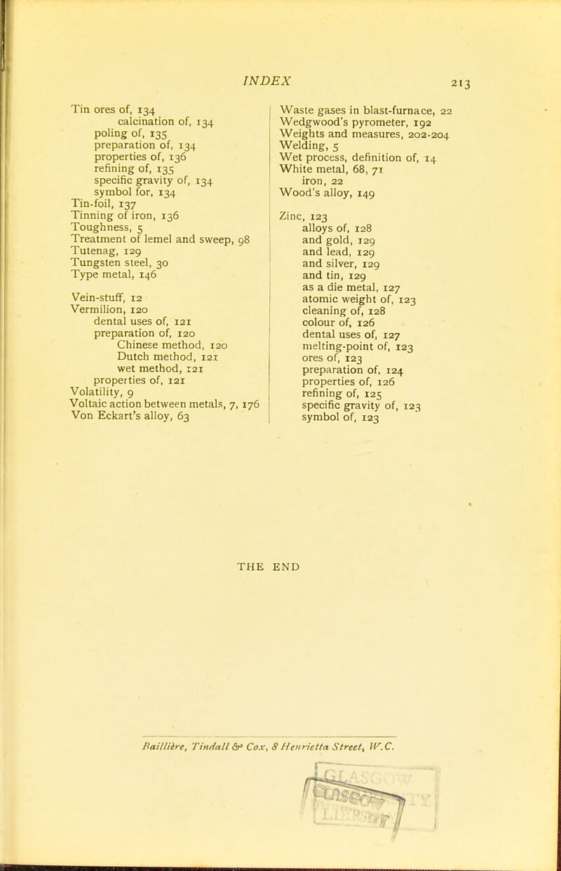 2 Tin ores of, 134 calcination of, 134 poling of, 13s preparation of, 134 properties of, 136 refining of, 135 specific gravity of, 134 symbol for, 134 Tin-foil, 137 Tinning of iron, 136 Toughness, 5 Treatment of lemel and sweep, 98 Tutenag, 129 Tungsten steel, 30 Type metal, 146 Vein-stuff, 12 Vermilion, 120 dental uses of, 121 preparation of, 120 Chinese method, 120 Dutch method, 121 wet method, 121 properties of, 121 Volatility, 9 Voltaic action between metals, 7, 176 Von Eckart's alloy, 63 Waste gases in blast-furnace, 22 Wedgwood's pyrometer, 192 Weights and measures, 202-204 Welding, 5 Wet process, definition of, 14 White metal, 68, 71 iron, 22 Wood's alloy, 149 Zinc, 123 alloys of, 128 and gold, 129 and lead, 129 and silver, 129 and tin, 129 as a die metal, 127 atomic weight of, 123 cleaning of, 128 colour of, 126 dental uses of, 127 melting-point of, 123 ores of, 123 preparation of, 124 properties of, 126 refining of, 125 specific gravity of, 123 symbol of, 123 THE END Baiiliire, Tindall &>'Cox, SHenrietta Street, IV.C.