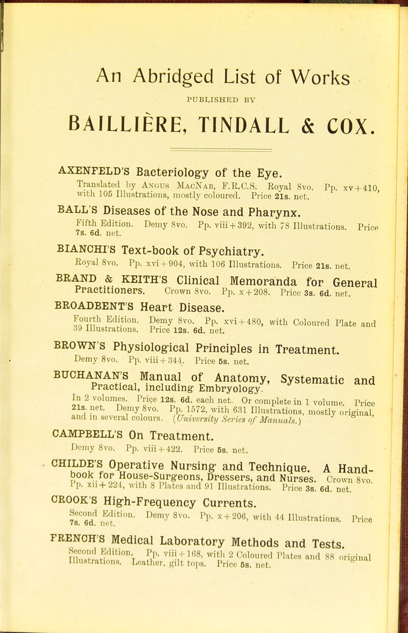 An Abridged List of Works P0BWSHED BY BAILLIERE, TINDALL & COX. AXENFELD'S Bacteriolog-y of the Eye. Translated by Axrius MacNab, F.R.C.S. Royal 8vo. Pp. xv + 410 witli 105 Illustrations, mostly coloured. Price 21s. net. ' BALL'S Diseases of the Nose and Pharynx. Fifth Edition. Demy 8vo. Pp. viii +392, with 78 Illustrations. Price 7s. 6d. net. BIANCHI'S Text-book of Psychiatry. Royal 8vo. Pp. xvi + 904, with 106 Illustrations. Price 21s. net. BRAND & KEITHS Clinical Memoranda for General PraetitionePS. Crown 8vo. Pp. x + 208. Price3a.6d.net. BROADBENT'S Heart Disease. Fourth Edition. Demy 8vo. Pp. xvi + 480, with Coloured Plate and ■i9 Illustrations. Price 12s. 6d. net. BROWN'S Physiological Principles in Treatment. Demy 8vo. Pp. viii + 344. Price6s.net. BUCHANAN'S Manual of Anatomy, Systematic and Ppaetieal, including Embpyology. In 2 volumes. Prige 12s. 6d. each net. Or complete in 1 volume Price 21s. net. Demy 8vo. Pp. 1572, with 631 Illustrations, mostly original, and in several colours. {University Series of Manuals.) CAMPBELL'S On Treatment. Demy 8vo. Pp. viii + 422. Price 6s. net. CHILDE'S Operative Nursing- and Technique. A Hand- book f op House-Supgeons, Dpesseps, and Nupses. Crown 8vo Pp. xii + 224, with 8 Plates and 91 Illustrations. Price 3s. 6d net CROOK'S Hig-h-Frequency Currents. ?8.Td! nS'*'' ^'-y^^- I'P- ^ + 206, with 44 Illustrations. Price FRENCH'S Medical Laboratory Methods and Tests fSir'^'^'^V M^'- ^'i',-'-with 2 Coloured Plates and 88 orisinal Illu.stration.s. Leather, gilt tops. Price 6s. not. ^