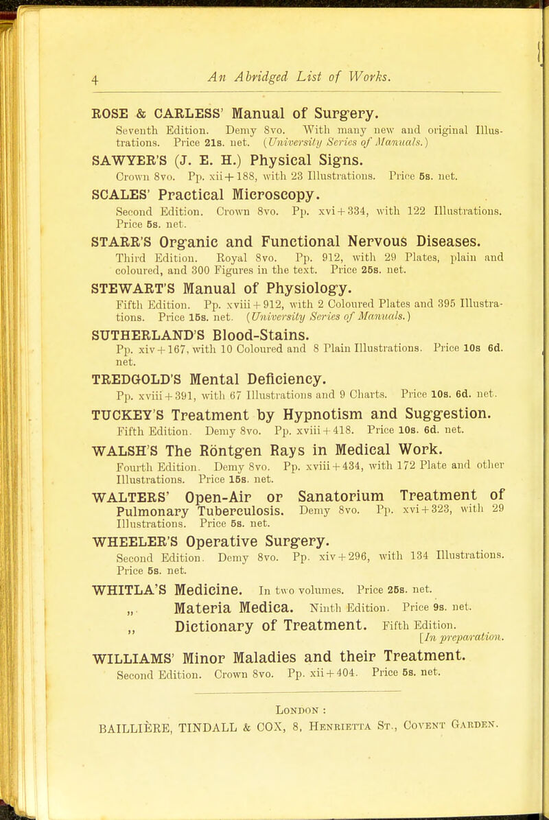 ROSE & CARLESS' Manual of Surg-ery. Seventh Edition. Demy 8vo. Witli many new and original Illus- trations. Price 21s. net. {University Scries of Mamtah.) SAWYER'S (J. E. H.) Physical Signs. Crown 8vo. Pp. xii+188, with 23 Illustrations. Prioe 6s. net. SCALES' Practical Microscopy. Second Edition. Crown 8vo. Pj). xvi + 334, with 122 Illustrations. Price 5s. net. STARR'S Orgranic and Functional Nervous Diseases. Third Edition. Royal 8vo. Pp. 912, with 29 Plates, plain and coloured, and 300 Figures in the text. Price 25s. net. STEWART'S Manual of Physiologry. Fifth Edition. Pp. xviii + 912, with 2 Coloured Plates and 395 Illustra- tions. Pricel5s.net. {University Series of Manuals.) SUTHERLAND'S Blood-Stains. Pp. xiv-Hl67, with 10 Coloured and 8 Plain Illustrations. Price 10s 6d. net. TREDGOLD'S Mental Deficiency. Pp. xviii-i-391, with 67 Ilhistrations and 9 Charts. Price 10s. 6d. net. TUCKEY'S Treatment by Hypnotism and Suggestion. Fifth Edition. Demy 8vo. Pp. xviii-f 418. PricelOs.6d.net. WALSH'S The Rontgen Rays in Medical Work. Fourth Edition. Demy 8vo. Pp. xviii + 434, with 172 Plate and other Illustrations. Price 15s. net. WALTERS' Open-Air or Sanatorium Treatment of Pulmonary Tuberculosis. Demy 8vo. Pp. xvi-f323, with 29 Illustrations. Price 5s. net. WHEELER'S Operative Surgery. Second Edition. Demy 8vo. Pp. xiv-1-296, with 134 Illustrations. Price 5s. net. WHITLA'S Medicine. in two volumes. Price 26s. net. „ Materia Mediea. Ninth Edition. Price9s.net. Dictionary of Treatment. Fifth Edition. preparation. WILLIAMS' Minor Maladies and their Treatment. Second Edition. Crown 8vo. Pp. xii-t-404. Price6s.net. London : BAILLIERE, TINDALL & COX, 8, Henrietta St., Covent Garden.