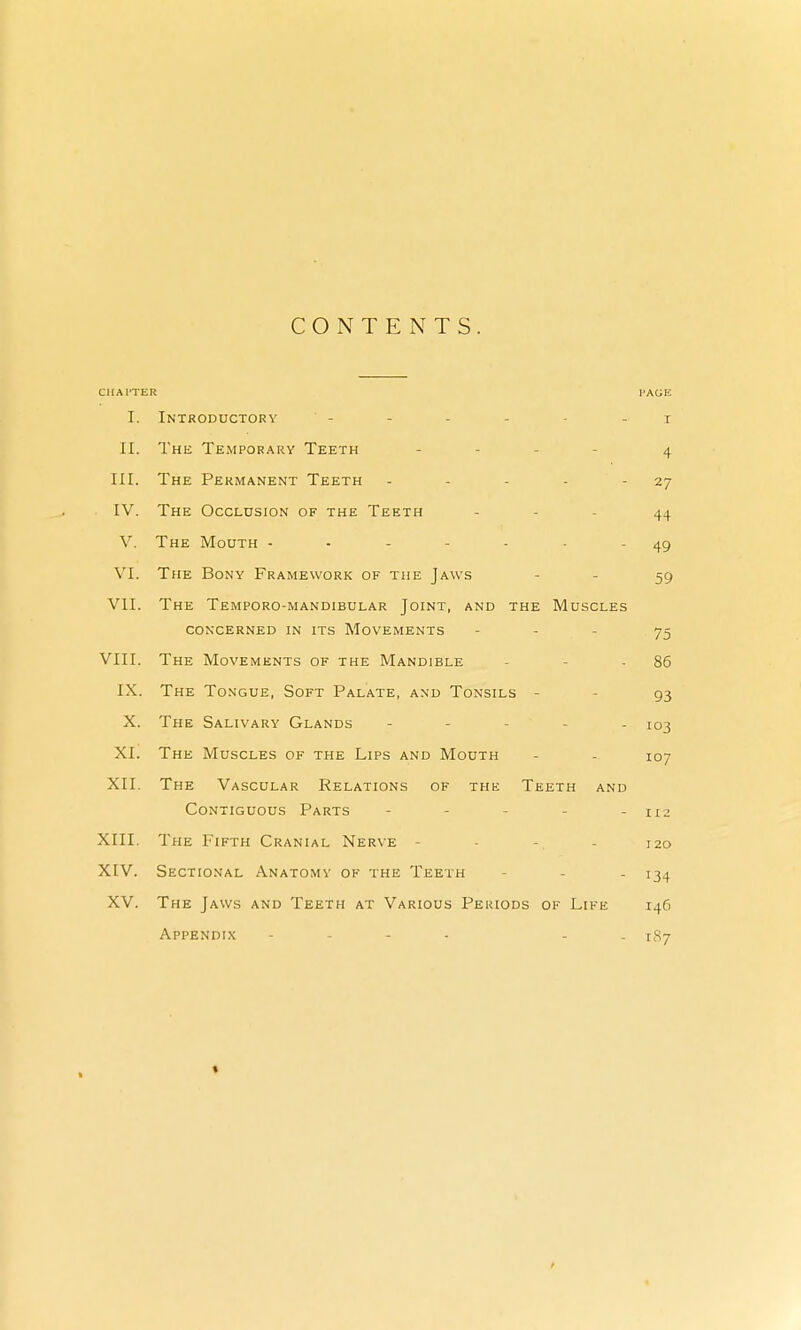 CONTENTS. CIIAl'TER PAGE I. Introductory - I II. The Temporary Teeth - 4 III. The Permanent Teeth - 27 IV. The Occlusion of the Teeth - 44 V. The Mouth ... ... 49 VI. The Bony Framework of the Jaws 59 VII. The Temporo-mandibular Joint, and the Muscles CONCERNED IN ITS MOVEMENTS 75 VIII. The Movements of the Mandible 86 IX. The Tongue, Soft Palate, and Tonsils - 93 X. The Salivary Glands !°3 XI. The Muscles of the Lips and Mouth 107 XII. The Vascular Relations of the Teeth and Contiguous Parts 112 XIII. The Fifth Cranial Nerve - 120 XIV. Sectional Anatomv of the Teeth J34 XV. The Jaws and Teeth at Various Periods of Life 146 Appendix .... . * 187