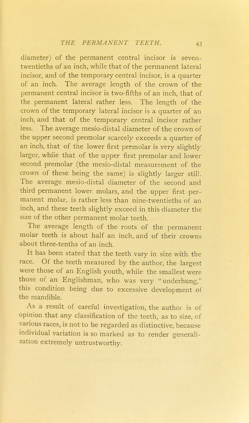 diameter) of the permanent central incisor is seven- twentieths of an inch, while that of the permanent lateral incisor, and of the temporary central incisor, is a quarter of an inch. The average length of the crown of the permanent central incisor is two-fifths of an inch, that of the permanent lateral rather less. The length of the crown of the temporary lateral incisor is a quarter of an inch, and that of the temporary central incisor rather less. The average mesio-distal diameter of the crown of the upper second premolar scarcely exceeds a quarter of an inch, that of the lower first premolar is very slightly larger, while that of the upper first premolar and lower second premolar (the mesio-distal measurement of the crown of these being the same) is slightly larger still. The average mesio-distal diameter of the second and third permanent lower molars, and the upper first per- manent molar, is rather less than nine-twentieths of an inch, and these teeth slightly exceed in this diameter the size of the other permanent molar teeth. The average length of the roots of the permanent molar teeth is about half an inch, and of their crowns about three-tenths of an inch. It has been stated that the teeth vary in size with the race. Of the teeth measured by the author, the largest were those of an English youth, while the smallest were those of an Englishman, who was very underhung, this condition being due to excessive development of the mandible. As a result of careful investigation, the author is of opinion that any classification of the teeth, as to size, of various races, is not to be regarded as distinctive, because individual variation is so marked as to render srenerali- zation extremely untrustworthy.