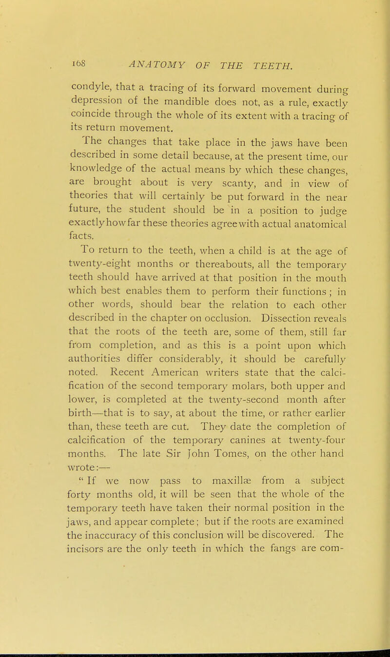 condyle, that a tracing of its forward movement during depression of the mandible does not, as a rule, exactly coincide through the whole of its extent with a tracing of its return movement. The changes that take place in the jaws have been described in some detail because, at the present time, our knowledge of the actual means by which these changes, are brought about is very scanty, and in view of theories that will certainly be put forward in the near future, the student should be in a position to judge exactlyhowfar these theories agree with actual anatomical facts. To return to the teeth, when a child is at the age of twenty-eight months or thereabouts, all the temporary teeth should have arrived at that position in the mouth which best enables them to perform their functions ; in other words, should bear the relation to each other described in the chapter on occlusion. Dissection reveals that the roots of the teeth are, some of them, still far from completion, and as this is a point upon which authorities differ considerably, it should be carefully noted. Recent American writers state that the calci- fication of the second temporary molars, both upper and lower, is completed at the twenty-second month after birth—that is to say, at about the time, or rather earlier than, these teeth are cut. They date the completion of calcification of the temporary canines at twenty-four months. The late Sir John Tomes, on the other hand wrote:—  If we now pass to maxillae from a subject forty months old, it will be seen that the whole of the temporary teeth have taken their normal position in the jaws, and appear complete; but if the roots are examined the inaccuracy of this conclusion will be discovered. The incisors are the only teeth in which the fangs are com-