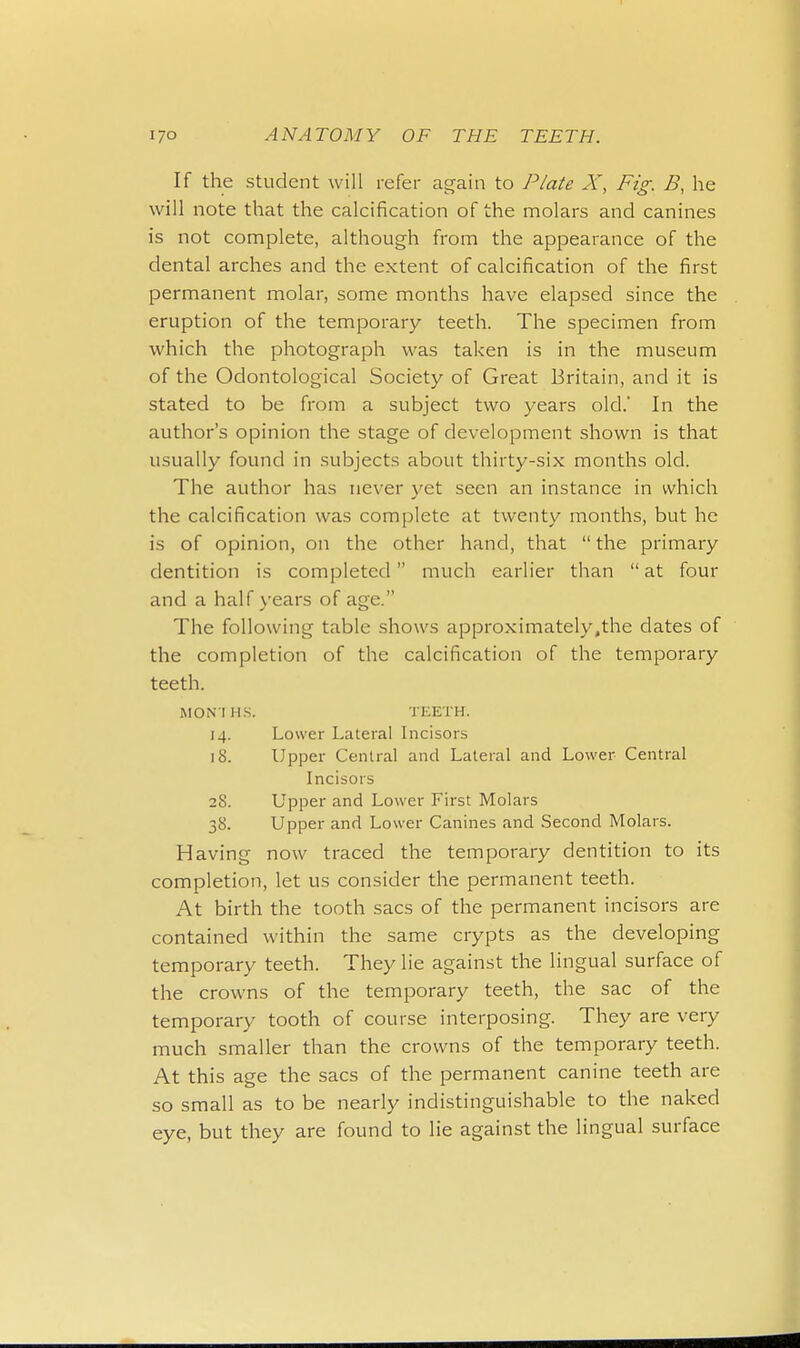 If the student will refer again to Plate X, Fig. B, he will note that the calcification of the molars and canines is not complete, although from the appearance of the dental arches and the extent of calcification of the first permanent molar, some months have elapsed since the eruption of the temporary teeth. The specimen from which the photograph was taken is in the museum of the Odontological Society of Great Britain, and it is stated to be from a subject two years old.' In the author's opinion the stage of development shown is that usually found in subjects about thirty-six months old. The author has never yet seen an instance in which the calcification was complete at twenty months, but he is of opinion, on the other hand, that  the primary dentition is completed  much earlier than  at four and a half years of age. The following table shows approximately,the dates of the completion of the calcification of the temporary teeth. MONTHS. TEETH. 14. Lower Lateral Incisors 18. Upper Central and Lateral and Lower Central Incisors 2S. Upper and Lower First Molars 38. Upper and Lower Canines and Second Molars. Having now traced the temporary dentition to its completion, let us consider the permanent teeth. At birth the tooth sacs of the permanent incisors are contained within the same crypts as the developing temporary teeth. They lie against the lingual surface of the crowns of the temporary teeth, the sac of the temporary tooth of course interposing. They are very much smaller than the crowns of the temporary teeth. At this age the sacs of the permanent canine teeth are so small as to be nearly indistinguishable to the naked eye, but they are found to lie against the lingual surface