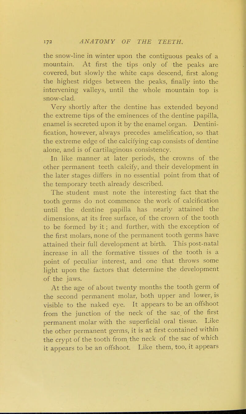 the snow-line in winter upon the contiguous peaks of a mountain. At first the tips only of the peaks are covered, but slowly the white caps descend, first along the highest ridges between the peaks, finally into the intervening valleys, until the whole mountain top is snow-clad. Very shortly after the dentine has extended beyond the extreme tips of the eminences of the dentine papilla, enamel is secreted upon it by the enamel organ. Dentini- fication, however, always precedes amelification, so that the extreme edge of the calcifying cap consists of dentine alone, and is of cartilaginous consistency. In like manner at later periods, the crowns of the other permanent teeth calcify, and their development in the later stages differs in no essential point from that of the temporary teeth already described. The student must note the interesting fact that the tooth germs do not commence the work of calcification until the dentine papilla has nearly attained the dimensions, at its free surface, of the crown of the tooth to be formed by it; and further, with the exception of the first molars, none of the permanent tooth germs have attained their full development at birth. This post-natal increase in all the formative tissues of the tooth is a point of peculiar interest, and one that throws some light upon the factors that determine the development of the jaws. At the age of about twenty months the tooth germ of the second permanent molar, both upper and lower, is visible to the naked eye. It appears to be an offshoot from the junction of the neck of the sac of the first permanent molar with the superficial oral tissue. Like the other permanent germs, it is at first contained within the crypt of the tooth from the neck of the sac of which it appears to be an offshoot. Like them, too, it appears