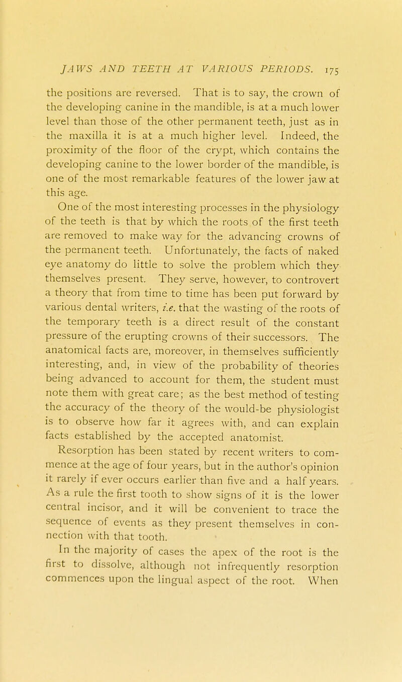 the positions are reversed. That is to say, the crown of the developing canine in the mandible, is at a much lower level than those of the other permanent teeth, just as in the maxilla it is at a much higher level. Indeed, the proximity of the floor of the crypt, which contains the developing canine to the lower border of the mandible, is one of the most remarkable features of the lower jaw at this age. One of the most interesting processes in the physiology of the teeth is that by which the roots of the first teeth are removed to make way for the advancing crowns of the permanent teeth. Unfortunately, the facts of naked eye anatomy do little to solve the problem which they themselves present. They serve, however, to controvert a theory that from time to time has been put forward by various dental writers, i.e. that the wasting of the roots of the temporary teeth is a direct result of the constant pressure of the erupting crowns of their successors. The anatomical facts are, moreover, in themselves sufficiently interesting, and, in view of the probability of theories being advanced to account for them, the student must note them with great care; as the best method of testing the accuracy of the theory of the would-be physiologist is to observe how far it agrees with, and can explain facts established by the accepted anatomist. Resorption has been stated by recent writers to com- mence at the age of four years, but in the author's opinion it rarely if ever occurs earlier than five and a half years. As a rule the first tooth to show signs of it is the lower central incisor, and it will be convenient to trace the sequence of events as they present themselves in con- nection with that tooth. In the majority of cases the apex of the root is the first to dissolve, although not infrequently resorption commences upon the lingual aspect of the root. When