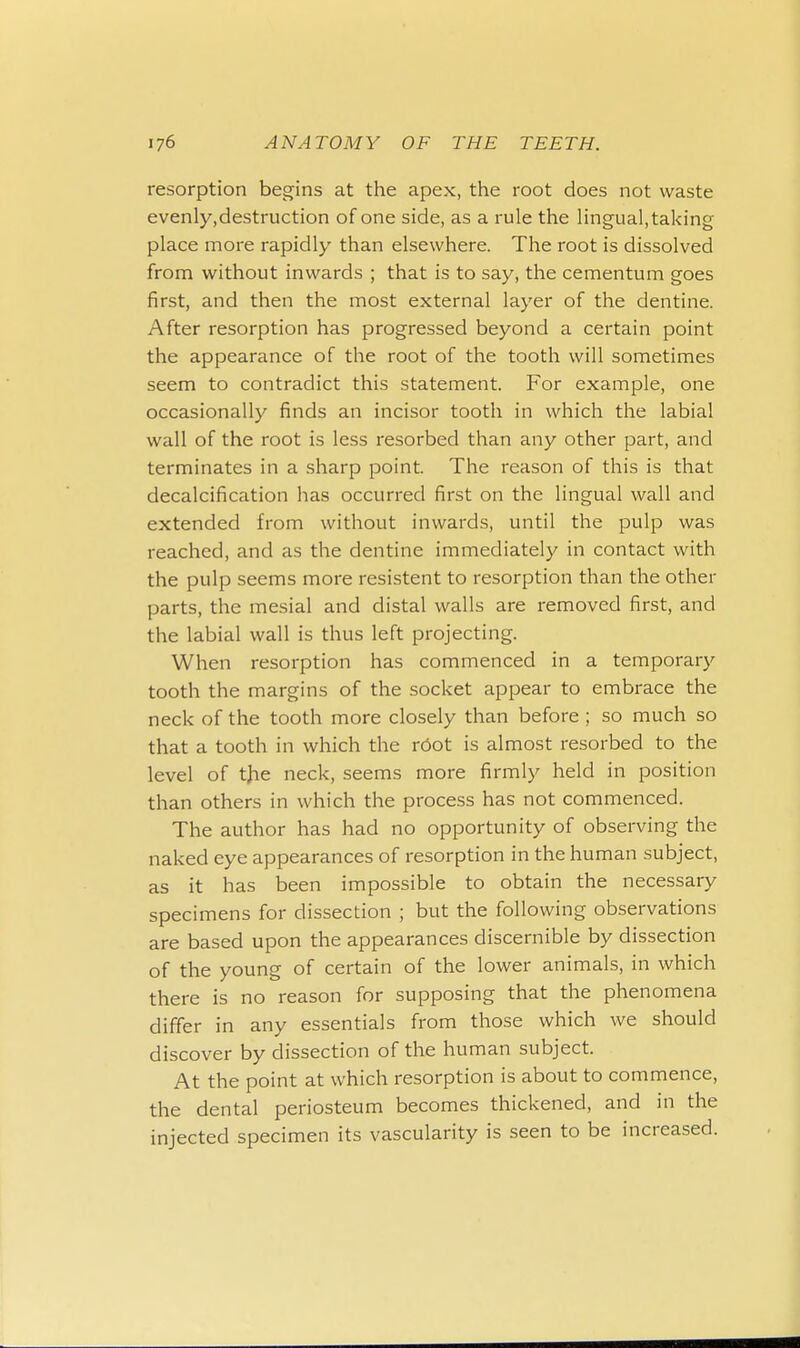 resorption begins at the apex, the root does not waste evenly,destruction of one side, as a rule the lingual, taking place more rapidly than elsewhere. The root is dissolved from without inwards ; that is to say, the cementum goes first, and then the most external layer of the dentine. After resorption has progressed beyond a certain point the appearance of the root of the tooth will sometimes seem to contradict this statement. For example, one occasionally finds an incisor tooth in which the labial wall of the root is less resorbed than any other part, and terminates in a sharp point. The reason of this is that decalcification has occurred first on the lingual wall and extended from without inwards, until the pulp was reached, and as the dentine immediately in contact with the pulp seems more resistent to resorption than the other parts, the mesial and distal walls are removed first, and the labial wall is thus left projecting. When resorption has commenced in a temporary tooth the margins of the socket appear to embrace the neck of the tooth more closely than before ; so much so that a tooth in which the root is almost resorbed to the level of the neck, seems more firmly held in position than others in which the process has not commenced. The author has had no opportunity of observing the naked eye appearances of resorption in the human subject, as it has been impossible to obtain the necessary specimens for dissection ; but the following observations are based upon the appearances discernible by dissection of the young of certain of the lower animals, in which there is no reason for supposing that the phenomena differ in any essentials from those which we should discover by dissection of the human subject. At the point at which resorption is about to commence, the dental periosteum becomes thickened, and in the injected specimen its vascularity is seen to be increased.
